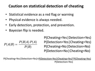 • Statistical evidence as a red flag or warning
• Physical evidence is always needed.
• Early detection, protection, and prevention.
• Bayesian flip is needed.
Caution on statistical detection of cheating
P(Cheating=Yes|Detection=Yes)
P(Detection=Yes|Cheating=Yes)
P(Cheating=No|Detection=No)
P(Detection=No|Cheating=No)
P(Cheating=Yes|Detection=Yes)=P(Detection=Yes|Cheating=Yes)*P(Cheating=Yes)
P(Detection=Yes)
 