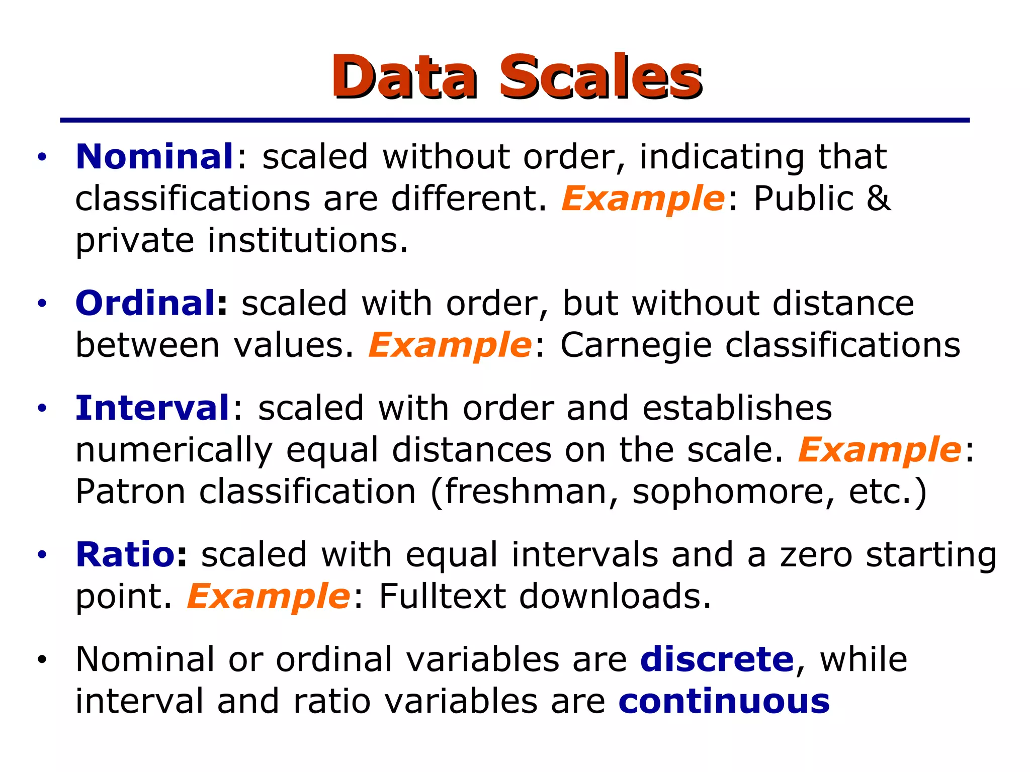 Data Scales Nominal : scaled without order, indicating that  classifications are different.  Example : Public & private institutions. Ordinal :  scaled with order, but without distance between values.  Example : Carnegie classifications Interval : scaled with order and establishes numerically equal distances on the scale.  Example : Patron classification (freshman, sophomore, etc.) Ratio :  scaled with equal intervals and a zero starting point.  Example : Fulltext downloads. Nominal or ordinal variables are  discrete , while interval and ratio variables are  continuous   