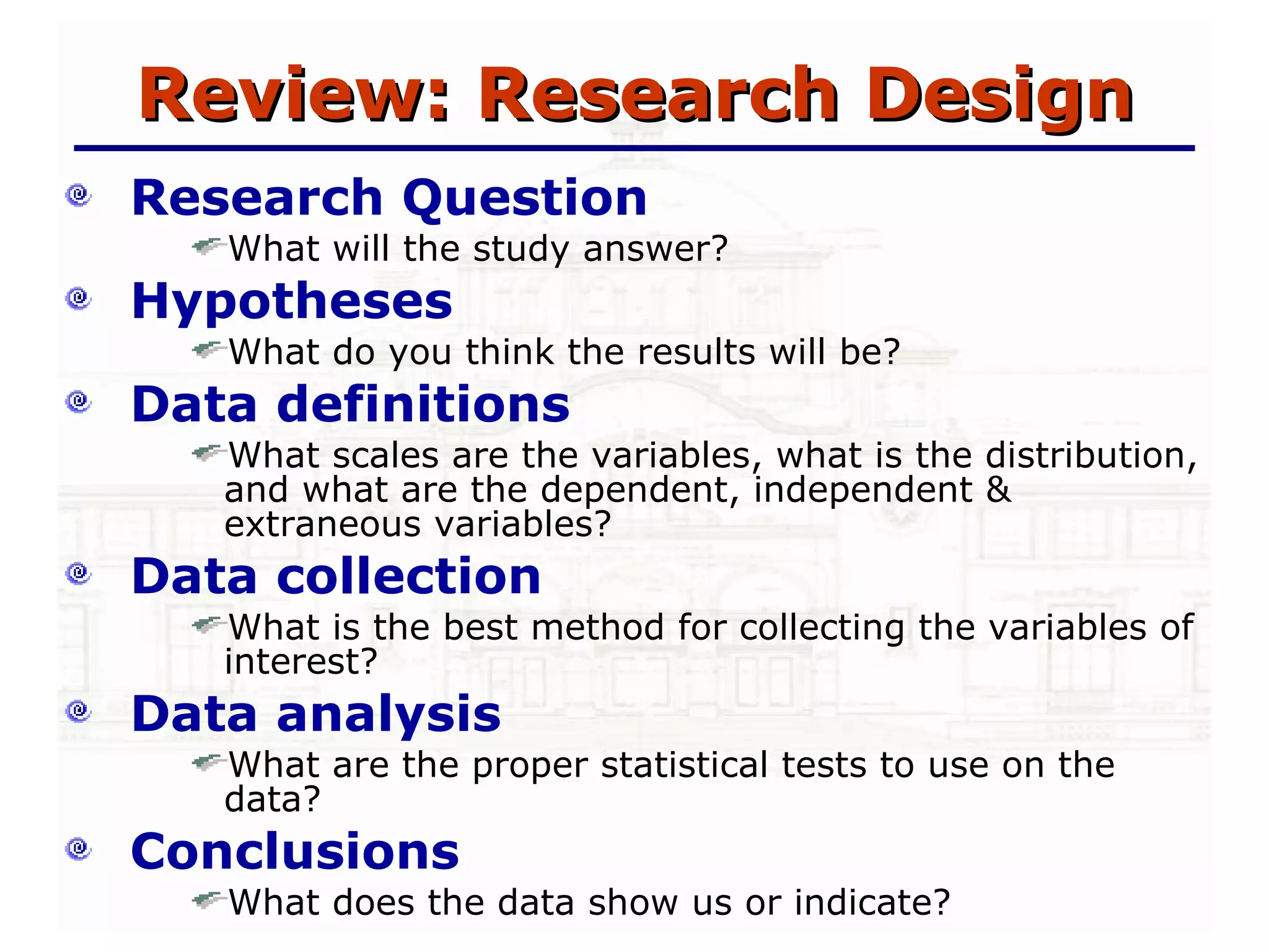 Review: Research Design Research Question What will the study answer? Hypotheses What do you think the results will be? Data definitions What scales are the variables, what is the distribution, and what are the dependent, independent & extraneous variables? Data collection What is the best method for collecting the variables of interest? Data analysis  What are the proper statistical tests to use on the data? Conclusions What does the data show us or indicate? 