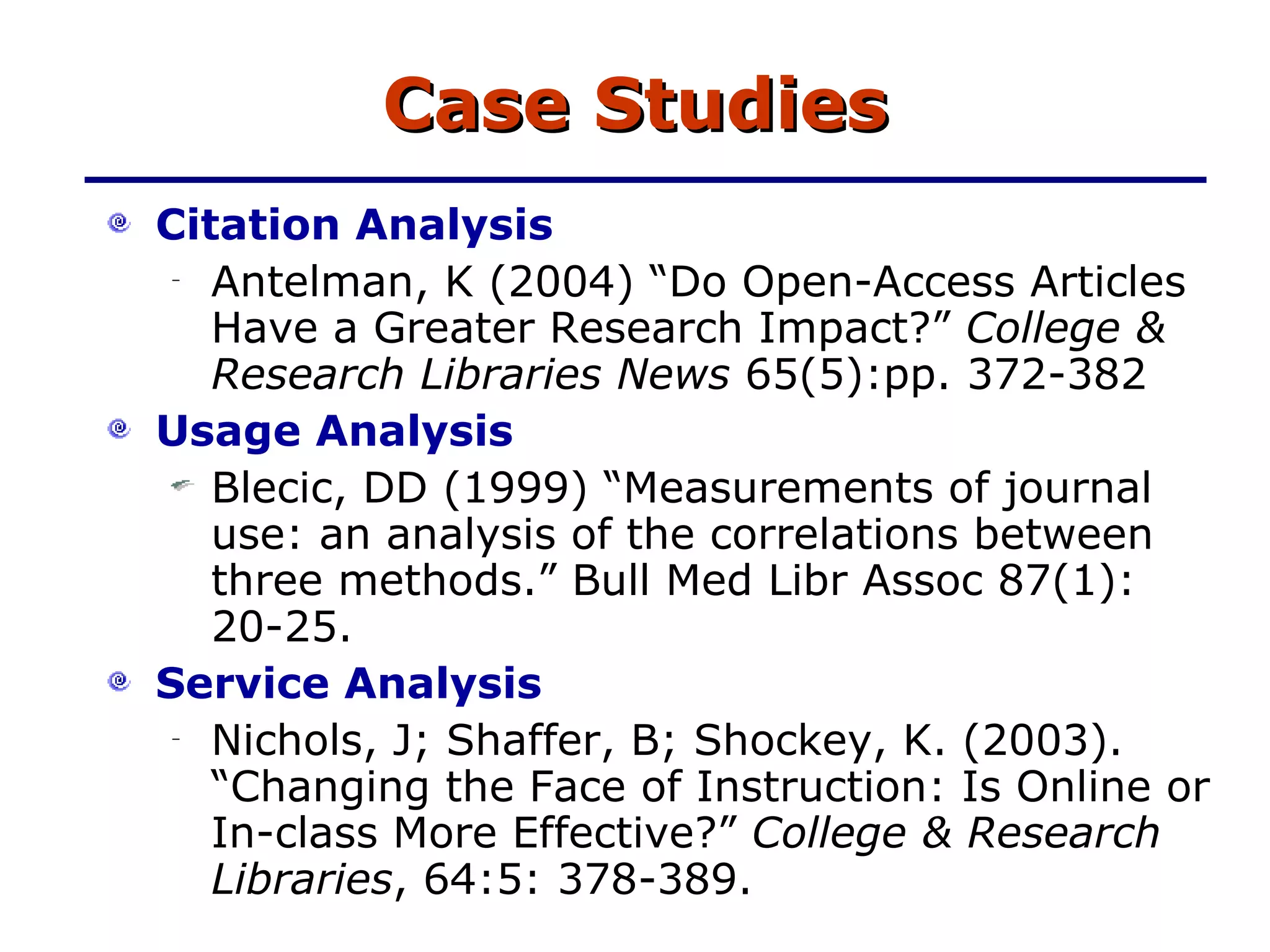 Case Studies Citation Analysis Antelman, K (2004) “Do Open-Access Articles Have a Greater Research Impact?”  College & Research Libraries News  65(5):pp. 372-382 Usage Analysis Blecic, DD (1999) “Measurements of journal use: an analysis of the correlations between three methods.” Bull Med Libr Assoc 87(1): 20-25. Service Analysis Nichols, J; Shaffer, B; Shockey, K. (2003). “Changing the Face of Instruction: Is Online or In-class More Effective?”  College & Research Libraries , 64:5: 378-389. 