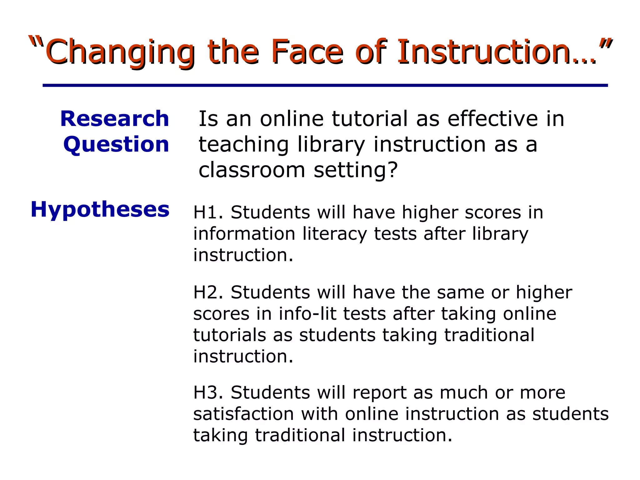“ Changing the Face of Instruction…” Is an online tutorial as effective in teaching library instruction as a classroom setting? H3. Students will report as much or more satisfaction with online instruction as students taking traditional instruction. Research Question Hypotheses H1. Students will have higher scores in information literacy tests after library instruction. H2. Students will have the same or higher scores in info-lit tests after taking online tutorials as students taking traditional instruction. 