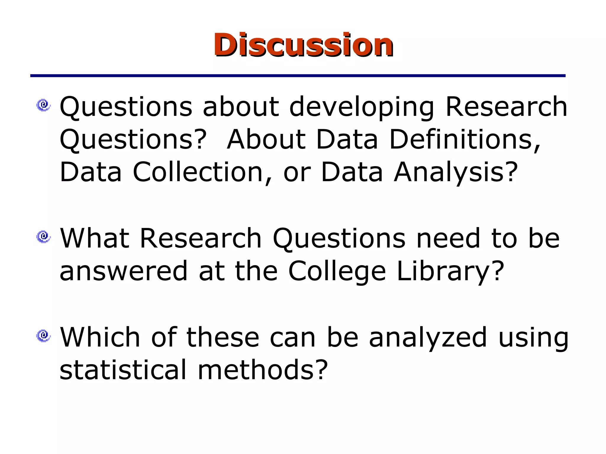 Discussion Questions about developing Research Questions?  About Data Definitions, Data Collection, or Data Analysis? What Research Questions need to be answered at the College Library? Which of these can be analyzed using statistical methods? 