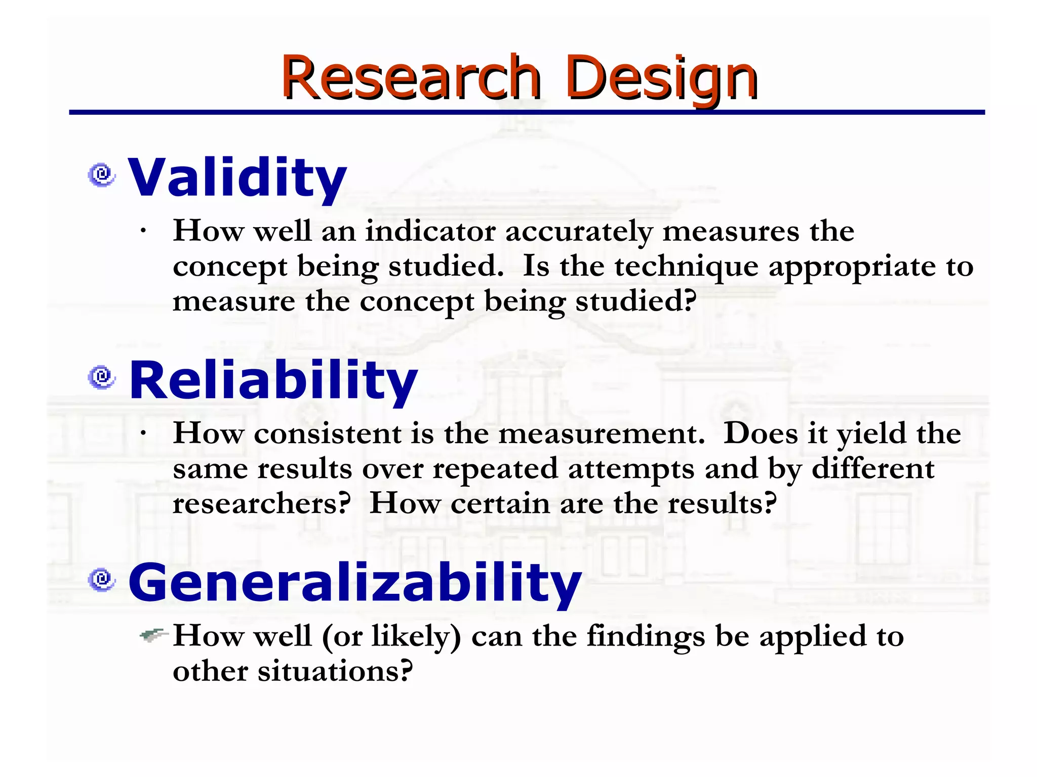 Research Design Validity How well an indicator accurately measures the concept being studied.  Is the technique appropriate to measure the concept being studied? Reliability How consistent is the measurement.  Does it yield the same results over repeated attempts and by different researchers?  How certain are the results? Generalizability How well (or likely) can the findings be applied to other situations? 