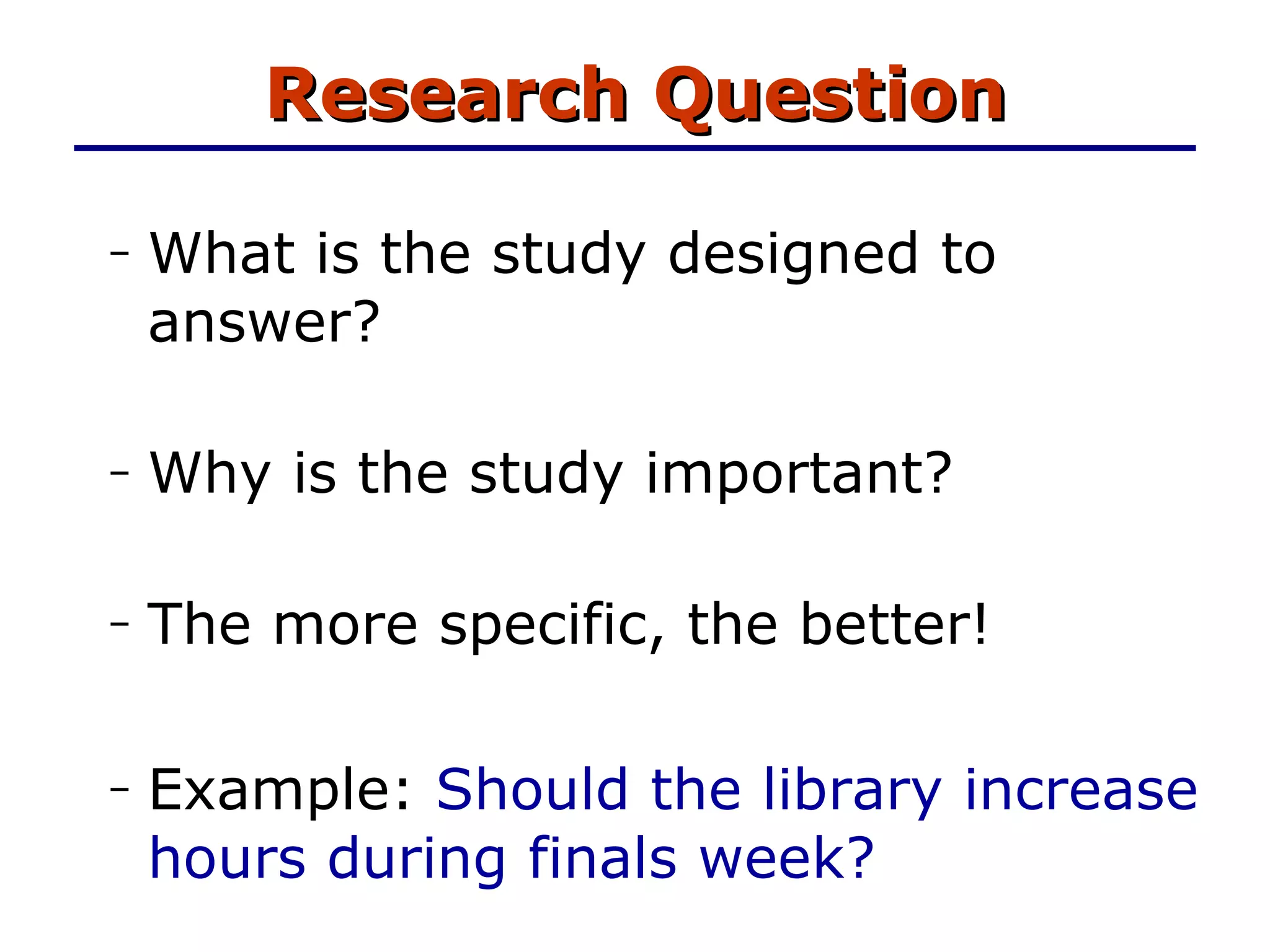 Research Question What is the study designed to answer? Why is the study important? The more specific, the better! Example:  Should the library increase hours during finals week? 