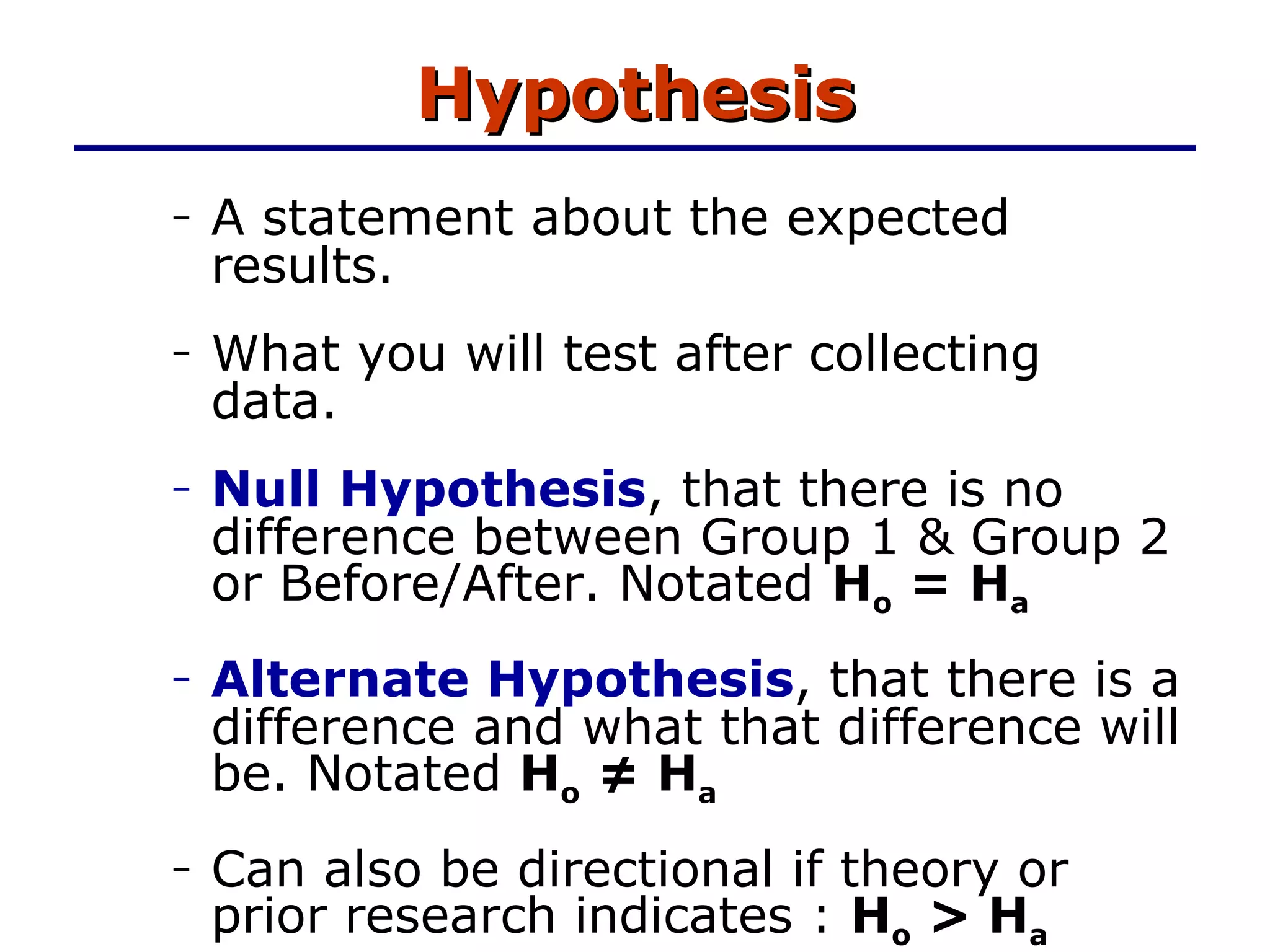 Hypothesis A statement about the expected results. What you will test after collecting data. Null Hypothesis , that there is no difference between Group 1 & Group 2 or Before/After. Notated  H o  = H a Alternate Hypothesis , that there is a difference and what that difference will be. Notated  H o  ≠ H a   Can also be directional if theory or prior research indicates :  H o  > H a 
