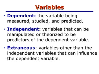 Variables Dependent:  the variable being measured, studied, and predicted. Independent :  variables that can be manipulated or theorized to be predictors of the dependent variable. Extraneous : variables other than the independent variables that can influence the dependent variable.  