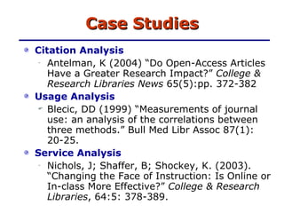 Case Studies Citation Analysis Antelman, K (2004) “Do Open-Access Articles Have a Greater Research Impact?”  College & Research Libraries News  65(5):pp. 372-382 Usage Analysis Blecic, DD (1999) “Measurements of journal use: an analysis of the correlations between three methods.” Bull Med Libr Assoc 87(1): 20-25. Service Analysis Nichols, J; Shaffer, B; Shockey, K. (2003). “Changing the Face of Instruction: Is Online or In-class More Effective?”  College & Research Libraries , 64:5: 378-389. 