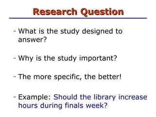 Research Question What is the study designed to answer? Why is the study important? The more specific, the better! Example:  Should the library increase hours during finals week? 