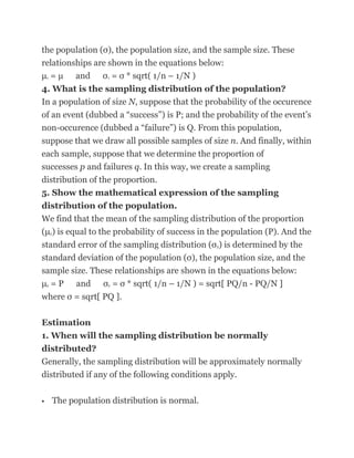 the population (σ), the population size, and the sample size. These
relationships are shown in the equations below:
μ = μ and σ = σ * sqrt( 1/n – 1/N )
    x                     x


4. What is the sampling distribution of the population?
In a population of size N, suppose that the probability of the occurence
of an event (dubbed a ―success‖) is P; and the probability of the event‘s
non-occurence (dubbed a ―failure‖) is Q. From this population,
suppose that we draw all possible samples of size n. And finally, within
each sample, suppose that we determine the proportion of
successes p and failures q. In this way, we create a sampling
distribution of the proportion.
5. Show the mathematical expression of the sampling
distribution of the population.
We find that the mean of the sampling distribution of the proportion
(μ ) is equal to the probability of success in the population (P). And the
        p


standard error of the sampling distribution (σ ) is determined by the
                                                     p


standard deviation of the population (σ), the population size, and the
sample size. These relationships are shown in the equations below:
μ = P and σ = σ * sqrt( 1/n – 1/N ) = sqrt[ PQ/n - PQ/N ]
    p                     p


where σ = sqrt[ PQ ].

Estimation
1. When will the sampling distribution be normally
distributed?
Generally, the sampling distribution will be approximately normally
distributed if any of the following conditions apply.

           The population distribution is normal.
 
