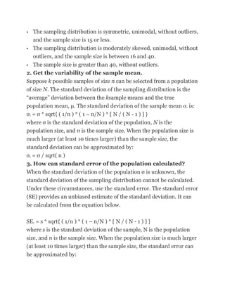   The sampling distribution is symmetric, unimodal, without outliers,
   and the sample size is 15 or less.
 The sampling distribution is moderately skewed, unimodal, without

   outliers, and the sample size is between 16 and 40.
 The sample size is greater than 40, without outliers.

2. Get the variability of the sample mean.
Suppose k possible samples of size n can be selected from a population
of size N. The standard deviation of the sampling distribution is the
―average‖ deviation between the ksample means and the true
population mean, μ. The standard deviation of the sample mean σ is:
                                                                  x


σ = σ * sqrt{ ( 1/n ) * ( 1 – n/N ) * [ N / ( N - 1 ) ] }
    x


where σ is the standard deviation of the population, N is the
population size, and n is the sample size. When the population size is
much larger (at least 10 times larger) than the sample size, the
standard deviation can be approximated by:
σ = σ / sqrt( n )
    x


3. How can standard error of the population calculated?
When the standard deviation of the population σ is unknown, the
standard deviation of the sampling distribution cannot be calculated.
Under these circumstances, use the standard error. The standard error
(SE) provides an unbiased estimate of the standard deviation. It can
be calculated from the equation below.

SE = s * sqrt{ ( 1/n ) * ( 1 – n/N ) * [ N / ( N - 1 ) ] }
        x


where s is the standard deviation of the sample, N is the population
size, and n is the sample size. When the population size is much larger
(at least 10 times larger) than the sample size, the standard error can
be approximated by:
 