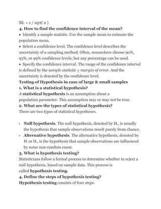 SE = s / sqrt( n )
    x


4. How to find the confidence interval of the mean?
  Identify a sample statistic. Use the sample mean to estimate the
population mean.
  Select a confidence level. The confidence level describes the
uncertainty of a sampling method. Often, researchers choose 90%,
95%, or 99% confidence levels; but any percentage can be used.
   Specify the confidence interval. The range of the confidence interval
is defined by the sample statistic + margin of error. And the
uncertainty is denoted by the confidence level.
Testing of Hypothesis in case of large & small samples
1. What is a statistical hypothesis?
A statistical hypothesis is an assumption about a
population parameter. This assumption may or may not be true.
2. What are the types of statistical hypothesis?
There are two types of statistical hypotheses.

   Null hypothesis. The null hypothesis, denoted by H , is usually
                                                          0


    the hypothesis that sample observations result purely from chance.
  Alternative hypothesis. The alternative hypothesis, denoted by
   H or H , is the hypothesis that sample observations are influenced
        1   a


   by some non-random cause.
3. What is hypothesis testing?
Statisticians follow a formal process to determine whether to reject a
null hypothesis, based on sample data. This process is
called hypothesis testing.
4. Define the steps of hypothesis testing?
Hypothesis testing consists of four steps.
 