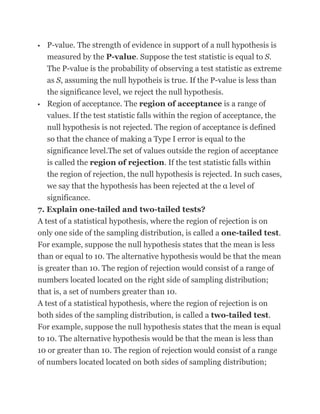    P-value. The strength of evidence in support of a null hypothesis is
    measured by the P-value. Suppose the test statistic is equal to S.
    The P-value is the probability of observing a test statistic as extreme
    as S, assuming the null hypotheis is true. If the P-value is less than
    the significance level, we reject the null hypothesis.
   Region of acceptance. The region of acceptance is a range of
    values. If the test statistic falls within the region of acceptance, the
   null hypothesis is not rejected. The region of acceptance is defined
   so that the chance of making a Type I error is equal to the
   significance level.The set of values outside the region of acceptance
   is called the region of rejection. If the test statistic falls within
   the region of rejection, the null hypothesis is rejected. In such cases,
   we say that the hypothesis has been rejected at the α level of
   significance.
7. Explain one-tailed and two-tailed tests?
A test of a statistical hypothesis, where the region of rejection is on
only one side of the sampling distribution, is called a one-tailed test.
For example, suppose the null hypothesis states that the mean is less
than or equal to 10. The alternative hypothesis would be that the mean
is greater than 10. The region of rejection would consist of a range of
numbers located located on the right side of sampling distribution;
that is, a set of numbers greater than 10.
A test of a statistical hypothesis, where the region of rejection is on
both sides of the sampling distribution, is called a two-tailed test.
For example, suppose the null hypothesis states that the mean is equal
to 10. The alternative hypothesis would be that the mean is less than
10 or greater than 10. The region of rejection would consist of a range
of numbers located located on both sides of sampling distribution;
 
