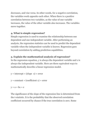 decreases, and vise versa. In other words, for a negative correlation,
the variables work opposite each other. When there is a positive
correlation between two variables, as the value of one variable
increases, the value of the other variable also increases. The variables
move together.

4. What is simple regression?
Simple regression is used to examine the relationship between one
dependent and one independent variable. After performing an
analysis, the regression statistics can be used to predict the dependent
variable when the independent variable is known. Regression goes
beyond correlation by adding prediction capabilities.

5. Explain the mathematical analysis of regression?
In the regression equation, y is always the dependent variable and x is
always the independent variable. Here are three equivalent ways to
mathematically describe a linear regression model.

y = intercept + (slope x) + error


y = constant + (coefficient x) + error

y = a + bx + e

The significance of the slope of the regression line is determined from
the t-statistic. It is the probability that the observed correlation
coefficient occurred by chance if the true correlation is zero. Some
 