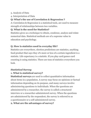 3. Analysis of Data
4. Interpretation of Data
Q: What’s the use of Correlation & Regression ?
A: Correlation & Regression is a statistical tools, are used to measure
strength of relationships between two variables.
Q. What is the need for Statistics?
Statistics gives us a technique to obtain, condense, analyze and relate
numerical data. Statistical methods are of a supreme value in
education and psychology.

Q. How is statistics used in everyday life?
Statistics are everywhere, election predictions are statistics, anything
food product that says they x% more or less of a certain ingredient is a
statistic. Life expectancy is a statistic. If you play card games card
counting is using statistics. There are tons of statistics everywhere you
look.

Statistical Survey
1. What is statistical survey?
Statistical surveys are used to collect quantitative information
about items in a population. A survey may focus on opinions or factual
information depending on its purpose, and many surveys involve
administering questions to individuals. When the questions are
administered by a researcher, the survey is called a structured
interview or a researcher-administered survey. When the questions
are administered by the respondent, the survey is referred to as
a questionnaire or a self-administered survey.
2. What are the advantages of survey?
 