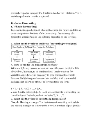 researchers prefer to report the F-ratio instead of the t-statistic. The F-
ratio is equal to the t-statistic squared.

Business Forecasting
1. What is forecasting?
Forecasting is a prediction of what will occur in the future, and it is an
uncertain process. Because of the uncertainty, the accuracy of a
forecast is as important as the outcome predicted by the forecast.

2. What are the various business forecasting techniques?




3. How to model the Causal time series?
With multiple regressions, we can use more than one predictor. It is
always best, however, to be parsimonious, that is to use as few
variables as predictors as necessary to get a reasonably accurate
forecast. Multiple regressions are best modeled with commercial
package such as SAS or SPSS. The forecast takes the form:


Y = + X + X + . . .+ X ,
     0       1   1   2   2       n   n


where is the intercept, , , . . . are coefficients representing the
         0                   1       2   n


contribution of the independent variables X , X ,…, X .
                                              1   2    n


4. What are the various smoothing techniques?
Simple Moving average: The best-known forecasting methods is
the moving averages or simply takes a certain number of past periods
 