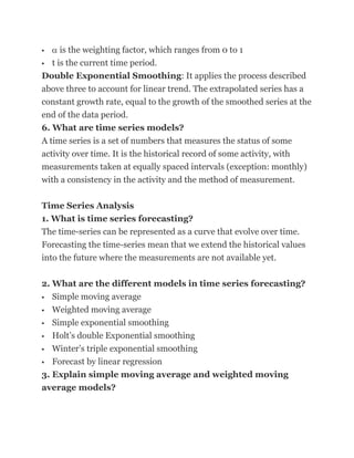     is the weighting factor, which ranges from 0 to 1
 t is the current time period.

Double Exponential Smoothing: It applies the process described
above three to account for linear trend. The extrapolated series has a
constant growth rate, equal to the growth of the smoothed series at the
end of the data period.
6. What are time series models?
A time series is a set of numbers that measures the status of some
activity over time. It is the historical record of some activity, with
measurements taken at equally spaced intervals (exception: monthly)
with a consistency in the activity and the method of measurement.

Time Series Analysis
1. What is time series forecasting?
The time-series can be represented as a curve that evolve over time.
Forecasting the time-series mean that we extend the historical values
into the future where the measurements are not available yet.

2. What are the different models in time series forecasting?
  Simple moving average
 Weighted moving average

 Simple exponential smoothing

 Holt‘s double Exponential smoothing

 Winter‘s triple exponential smoothing

 Forecast by linear regression

3. Explain simple moving average and weighted moving
average models?
 