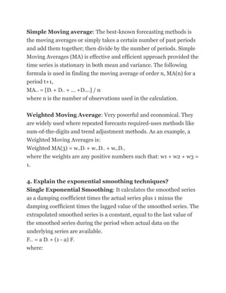Simple Moving average: The best-known forecasting methods is
the moving averages or simply takes a certain number of past periods
and add them together; then divide by the number of periods. Simple
Moving Averages (MA) is effective and efficient approach provided the
time series is stationary in both mean and variance. The following
formula is used in finding the moving average of order n, MA(n) for a
period t+1,
MA = [D + D + ... +D ] / n
       t+1       t   t-1           t-n+1


where n is the number of observations used in the calculation.

Weighted Moving Average: Very powerful and economical. They
are widely used where repeated forecasts required-uses methods like
sum-of-the-digits and trend adjustment methods. As an example, a
Weighted Moving Averages is:
Weighted MA(3) = w .D + w .D + w .D
                               1   t       2   t-1   3   t-2


where the weights are any positive numbers such that: w1 + w2 + w3 =
1.

4. Explain the exponential smoothing techniques?
Single Exponential Smoothing: It calculates the smoothed series
as a damping coefficient times the actual series plus 1 minus the
damping coefficient times the lagged value of the smoothed series. The
extrapolated smoothed series is a constant, equal to the last value of
the smoothed series during the period when actual data on the
underlying series are available.
F = a D + (1 - a) F
 t+1         t             t


where:
 