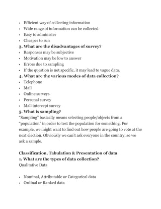   Efficient way of collecting information
 Wide range of information can be collected

 Easy to administer

 Cheaper to run

3. What are the disadvantages of survey?
 Responses may be subjective

 Motivation may be low to answer

  Errors due to sampling
 If the question is not specific, it may lead to vague data.

4. What are the various modes of data collection?
 Telephone

 Mail

 Online surveys

 Personal survey

 Mall intercept survey

5. What is sampling?
―Sampling‖ basically means selecting people/objects from a
―population‖ in order to test the population for something. For
example, we might want to find out how people are going to vote at the
next election. Obviously we can‘t ask everyone in the country, so we
ask a sample.

Classification, Tabulation & Presentation of data
1. What are the types of data collection?
Qualitative Data

   Nominal, Attributable or Categorical data
   Ordinal or Ranked data
 