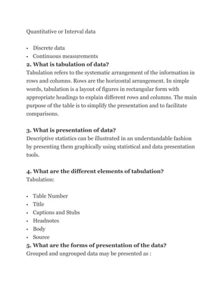 Quantitative or Interval data

  Discrete data
 Continuous measurements

2. What is tabulation of data?
Tabulation refers to the systematic arrangement of the information in
rows and columns. Rows are the horizontal arrangement. In simple
words, tabulation is a layout of figures in rectangular form with
appropriate headings to explain different rows and columns. The main
purpose of the table is to simplify the presentation and to facilitate
comparisons.

3. What is presentation of data?
Descriptive statistics can be illustrated in an understandable fashion
by presenting them graphically using statistical and data presentation
tools.

4. What are the different elements of tabulation?
Tabulation:


  Table Number
 Title

 Captions and Stubs

 Headnotes

 Body

 Source

5. What are the forms of presentation of the data?
Grouped and ungrouped data may be presented as :
 