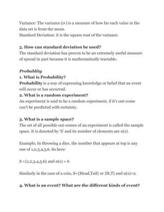 Variance: The variance (σ ) is a measure of how far each value in the
                          2



data set is from the mean.
Standard Deviation: it is the square root of the variance.

5. How can standard deviation be used?
The standard deviation has proven to be an extremely useful measure
of spread in part because it is mathematically tractable.


Probablity
1. What is Probability?
Probability is a way of expressing knowledge or belief that an event
will occur or has occurred.
2. What is a random experiment?
An experiment is said to be a random experiment, if it‘s out-come
can‘t be predicted with certainty.

3. What is a sample space?
The set of all possible out-comes of an experiment is called the sample
space. It is denoted by ‗S‘ and its number of elements are n(s).


Example; In throwing a dice, the number that appears at top is any
one of 1,2,3,4,5,6. So here:

S ={1,2,3,4,5,6} and n(s) = 6

Similarly in the case of a coin, S={Head,Tail} or {H,T} and n(s)=2.

4. What is an event? What are the different kinds of event?
 