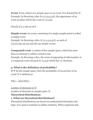 Event: Every subset of a sample space is an event. It is denoted by ‗E‘.
Example: In throwing a dice S={1,2,3,4,5,6}, the appearance of an
event number will be the event E={2,4,6}.

Clearly E is a sub set of S.

Simple event: An event, consisting of a single sample point is called
a simple event.
Example: In throwing a dice, S={1,2,3,4,5,6}, so each of
{1},{2},{3},{4},{5} and {6} are simple events.

Compound event: A subset of the sample space, which has more
than on element is called a mixed event.
Example: In throwing a dice, the event of appearing of odd numbers is
a compound event, because E={1,3,5} which has ‘3′ elements.

5. What is the definition of probability?
If ‗S‘ be the sample space, then the probability of occurrence of an
event ‗E‘ is defined as:


P(E) = n(E)/N(S) =

number of elements in ‗E‘
number of elements in sample space ‗S‘
Theoretical Distributions
1. What are theoretical distributions?
Theoretical distributions are based on mathematical formulae and
logic. It is used in statistics to define statistics. When empirical and
 