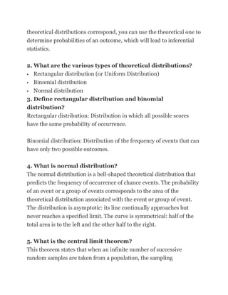 theoretical distributions correspond, you can use the theoretical one to
determine probabilities of an outcome, which will lead to inferential
statistics.

2. What are the various types of theoretical distributions?
 Rectangular distribution (or Uniform Distribution)

 Binomial distribution

  Normal distribution
3. Define rectangular distribution and binomial
distribution?
Rectangular distribution: Distribution in which all possible scores
have the same probability of occurrence.

Binomial distribution: Distribution of the frequency of events that can
have only two possible outcomes.

4. What is normal distribution?
The normal distribution is a bell-shaped theoretical distribution that
predicts the frequency of occurrence of chance events. The probability
of an event or a group of events corresponds to the area of the
theoretical distribution associated with the event or group of event.
The distribution is asymptotic: its line continually approaches but
never reaches a specified limit. The curve is symmetrical: half of the
total area is to the left and the other half to the right.

5. What is the central limit theorem?
This theorem states that when an infinite number of successive
random samples are taken from a population, the sampling
 