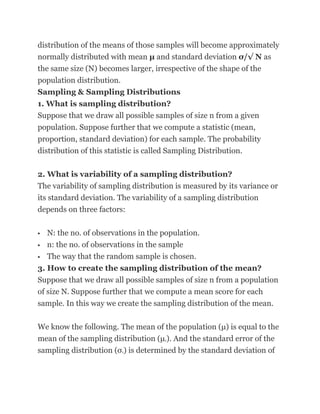 distribution of the means of those samples will become approximately
normally distributed with mean μ and standard deviation σ/√ N as
the same size (N) becomes larger, irrespective of the shape of the
population distribution.
Sampling & Sampling Distributions
1. What is sampling distribution?
Suppose that we draw all possible samples of size n from a given
population. Suppose further that we compute a statistic (mean,
proportion, standard deviation) for each sample. The probability
distribution of this statistic is called Sampling Distribution.

2. What is variability of a sampling distribution?
The variability of sampling distribution is measured by its variance or
its standard deviation. The variability of a sampling distribution
depends on three factors:

   N: the no. of observations in the population.
   n: the no. of observations in the sample
   The way that the random sample is chosen.
3. How to create the sampling distribution of the mean?
Suppose that we draw all possible samples of size n from a population
of size N. Suppose further that we compute a mean score for each
sample. In this way we create the sampling distribution of the mean.

We know the following. The mean of the population (μ) is equal to the
mean of the sampling distribution (μ ). And the standard error of the
                                      x


sampling distribution (σ ) is determined by the standard deviation of
                          x
 