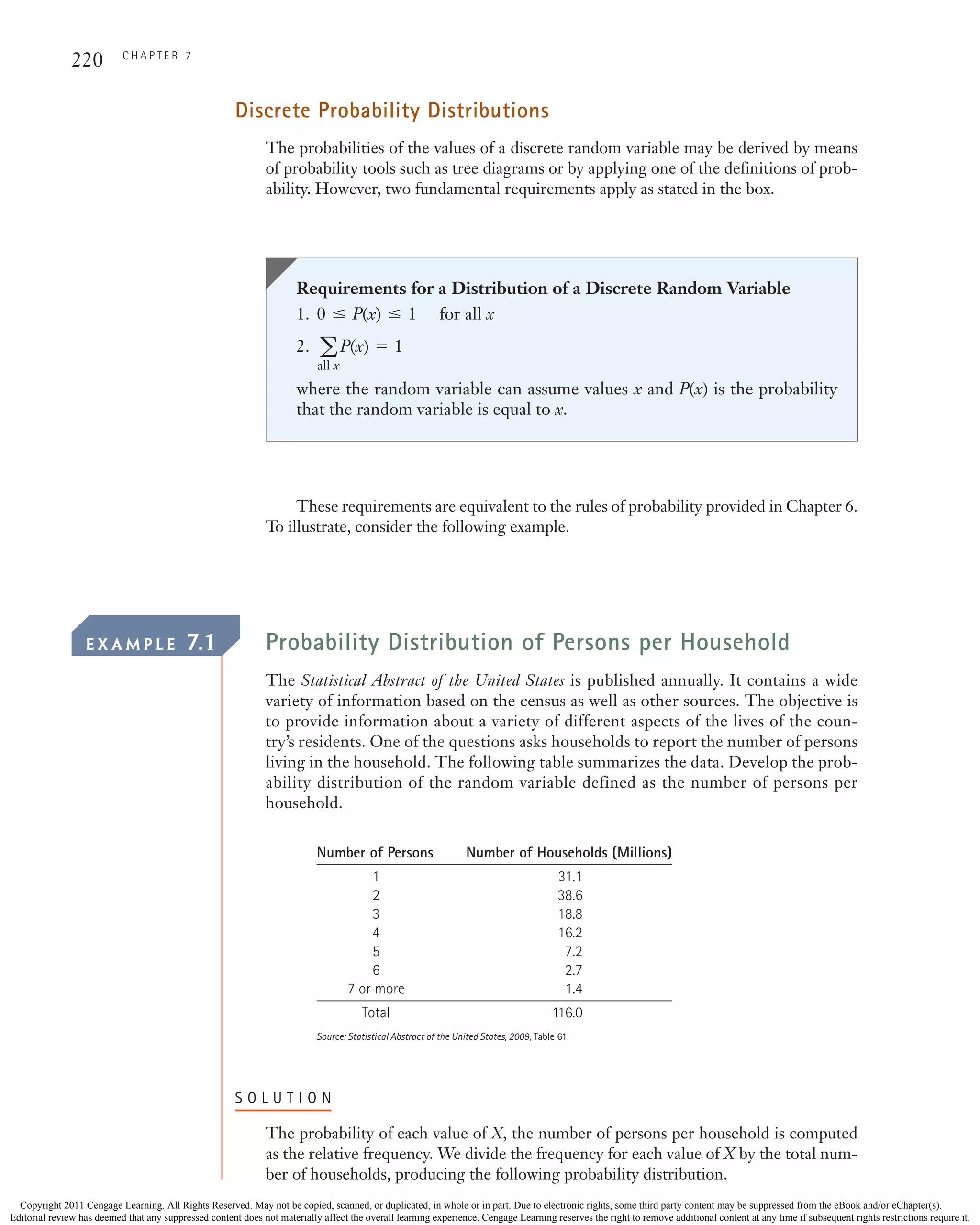 220 C H A P T E R 7
Discrete Probability Distributions
The probabilities of the values of a discrete random variable may be derived by means
of probability tools such as tree diagrams or by applying one of the definitions of prob-
ability. However, two fundamental requirements apply as stated in the box.
Requirements for a Distribution of a Discrete Random Variable
1. for all x
2.
where the random variable can assume values x and P(x) is the probability
that the random variable is equal to x.
a
all x
P(x) = 1
0 … P(x) … 1
These requirements are equivalent to the rules of probability provided in Chapter 6.
To illustrate, consider the following example.
E X A M P L E 7.1 Probability Distribution of Persons per Household
The Statistical Abstract of the United States is published annually. It contains a wide
variety of information based on the census as well as other sources. The objective is
to provide information about a variety of different aspects of the lives of the coun-
try’s residents. One of the questions asks households to report the number of persons
living in the household. The following table summarizes the data. Develop the prob-
ability distribution of the random variable defined as the number of persons per
household.
Number of Persons Number of Households (Millions)
1 31.1
2 38.6
3 18.8
4 16.2
5 7.2
6 2.7
7 or more 1.4
Total 116.0
Source: Statistical Abstract of the United States, 2009, Table 61.
S O L U T I O N
The probability of each value of X, the number of persons per household is computed
as the relative frequency. We divide the frequency for each value of X by the total num-
ber of households, producing the following probability distribution.
CH007.qxd 11/22/10 6:24 PM Page 220
Copyright 2011 Cengage Learning. All Rights Reserved. May not be copied, scanned, or duplicated, in whole or in part. Due to electronic rights, some third party content may be suppressed from the eBook and/or eChapter(s).
Editorial review has deemed that any suppressed content does not materially affect the overall learning experience. Cengage Learning reserves the right to remove additional content at any time if subsequent rights restrictions require it.
 