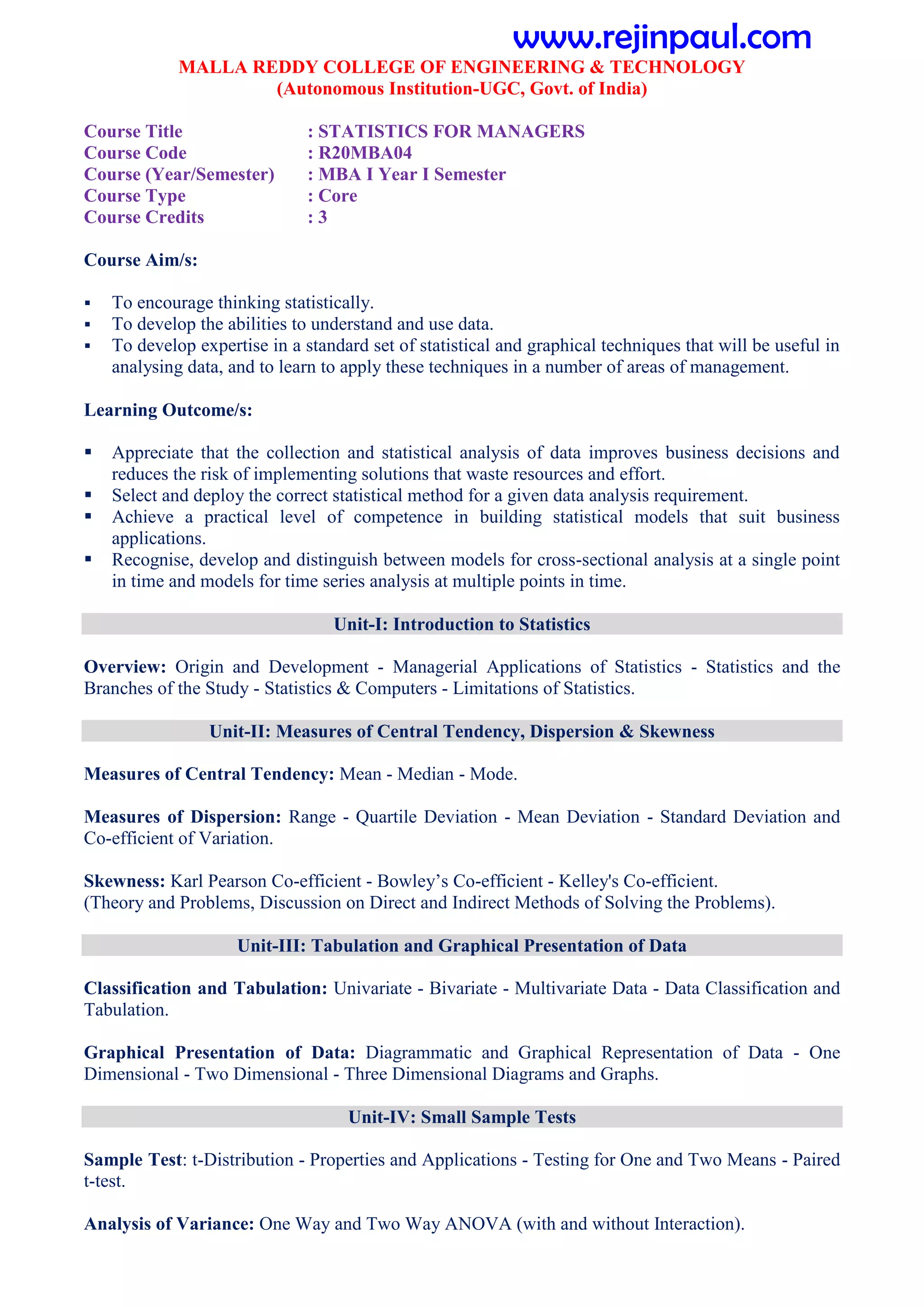 MALLA REDDY COLLEGE OF ENGINEERING & TECHNOLOGY
(Autonomous Institution-UGC, Govt. of India)
Course Title : STATISTICS FOR MANAGERS
Course Code : R20MBA04
Course (Year/Semester) : MBA I Year I Semester
Course Type : Core
Course Credits : 3
Course Aim/s:
 To encourage thinking statistically.
 To develop the abilities to understand and use data.
 To develop expertise in a standard set of statistical and graphical techniques that will be useful in
analysing data, and to learn to apply these techniques in a number of areas of management.
Learning Outcome/s:
 Appreciate that the collection and statistical analysis of data improves business decisions and
reduces the risk of implementing solutions that waste resources and effort.
 Select and deploy the correct statistical method for a given data analysis requirement.
 Achieve a practical level of competence in building statistical models that suit business
applications.
 Recognise, develop and distinguish between models for cross-sectional analysis at a single point
in time and models for time series analysis at multiple points in time.
Unit-I: Introduction to Statistics
Overview: Origin and Development - Managerial Applications of Statistics - Statistics and the
Branches of the Study - Statistics & Computers - Limitations of Statistics.
Unit-II: Measures of Central Tendency, Dispersion & Skewness
Measures of Central Tendency: Mean - Median - Mode.
Measures of Dispersion: Range - Quartile Deviation - Mean Deviation - Standard Deviation and
Co-efficient of Variation.
Skewness: Karl Pearson Co-efficient - Bowley’s Co-efficient - Kelley's Co-efficient.
(Theory and Problems, Discussion on Direct and Indirect Methods of Solving the Problems).
Unit-III: Tabulation and Graphical Presentation of Data
Classification and Tabulation: Univariate - Bivariate - Multivariate Data - Data Classification and
Tabulation.
Graphical Presentation of Data: Diagrammatic and Graphical Representation of Data - One
Dimensional - Two Dimensional - Three Dimensional Diagrams and Graphs.
Unit-IV: Small Sample Tests
Sample Test: t-Distribution - Properties and Applications - Testing for One and Two Means - Paired
t-test.
Analysis of Variance: One Way and Two Way ANOVA (with and without Interaction).
www.rejinpaul.com
 