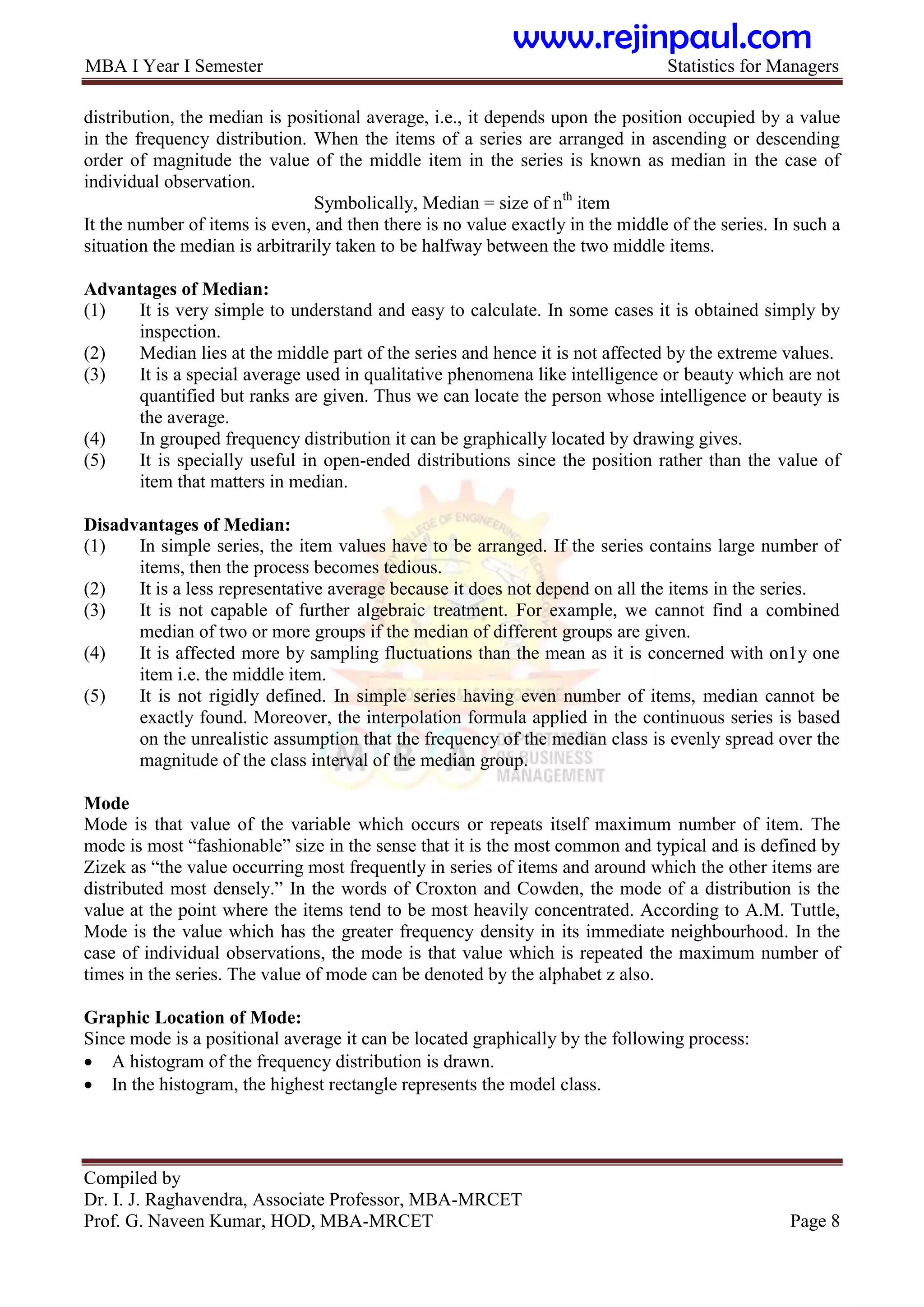 MBA I Year I Semester Statistics for Managers
Compiled by
Dr. I. J. Raghavendra, Associate Professor, MBA-MRCET
Prof. G. Naveen Kumar, HOD, MBA-MRCET Page 8
distribution, the median is positional average, i.e., it depends upon the position occupied by a value
in the frequency distribution. When the items of a series are arranged in ascending or descending
order of magnitude the value of the middle item in the series is known as median in the case of
individual observation.
Symbolically, Median = size of nth
item
It the number of items is even, and then there is no value exactly in the middle of the series. In such a
situation the median is arbitrarily taken to be halfway between the two middle items.
Advantages of Median:
(1) It is very simple to understand and easy to calculate. In some cases it is obtained simply by
inspection.
(2) Median lies at the middle part of the series and hence it is not affected by the extreme values.
(3) It is a special average used in qualitative phenomena like intelligence or beauty which are not
quantified but ranks are given. Thus we can locate the person whose intelligence or beauty is
the average.
(4) In grouped frequency distribution it can be graphically located by drawing gives.
(5) It is specially useful in open-ended distributions since the position rather than the value of
item that matters in median.
Disadvantages of Median:
(1) In simple series, the item values have to be arranged. If the series contains large number of
items, then the process becomes tedious.
(2) It is a less representative average because it does not depend on all the items in the series.
(3) It is not capable of further algebraic treatment. For example, we cannot find a combined
median of two or more groups if the median of different groups are given.
(4) It is affected more by sampling fluctuations than the mean as it is concerned with on1y one
item i.e. the middle item.
(5) It is not rigidly defined. In simple series having even number of items, median cannot be
exactly found. Moreover, the interpolation formula applied in the continuous series is based
on the unrealistic assumption that the frequency of the median class is evenly spread over the
magnitude of the class interval of the median group.
Mode
Mode is that value of the variable which occurs or repeats itself maximum number of item. The
mode is most “fashionable” size in the sense that it is the most common and typical and is defined by
Zizek as “the value occurring most frequently in series of items and around which the other items are
distributed most densely.” In the words of Croxton and Cowden, the mode of a distribution is the
value at the point where the items tend to be most heavily concentrated. According to A.M. Tuttle,
Mode is the value which has the greater frequency density in its immediate neighbourhood. In the
case of individual observations, the mode is that value which is repeated the maximum number of
times in the series. The value of mode can be denoted by the alphabet z also.
Graphic Location of Mode:
Since mode is a positional average it can be located graphically by the following process:
 A histogram of the frequency distribution is drawn.
 In the histogram, the highest rectangle represents the model class.
www.rejinpaul.com
 