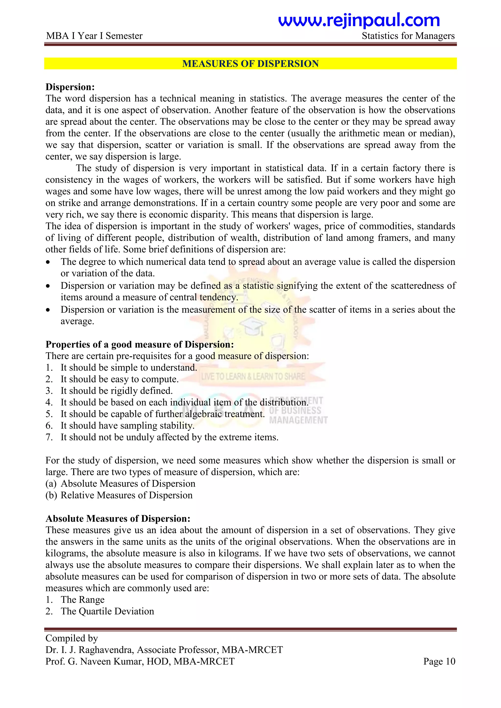 MBA I Year I Semester Statistics for Managers
Compiled by
Dr. I. J. Raghavendra, Associate Professor, MBA-MRCET
Prof. G. Naveen Kumar, HOD, MBA-MRCET Page 10
MEASURES OF DISPERSION
Dispersion:
The word dispersion has a technical meaning in statistics. The average measures the center of the
data, and it is one aspect of observation. Another feature of the observation is how the observations
are spread about the center. The observations may be close to the center or they may be spread away
from the center. If the observations are close to the center (usually the arithmetic mean or median),
we say that dispersion, scatter or variation is small. If the observations are spread away from the
center, we say dispersion is large.
The study of dispersion is very important in statistical data. If in a certain factory there is
consistency in the wages of workers, the workers will be satisfied. But if some workers have high
wages and some have low wages, there will be unrest among the low paid workers and they might go
on strike and arrange demonstrations. If in a certain country some people are very poor and some are
very rich, we say there is economic disparity. This means that dispersion is large.
The idea of dispersion is important in the study of workers' wages, price of commodities, standards
of living of different people, distribution of wealth, distribution of land among framers, and many
other fields of life. Some brief definitions of dispersion are:
 The degree to which numerical data tend to spread about an average value is called the dispersion
or variation of the data.
 Dispersion or variation may be defined as a statistic signifying the extent of the scatteredness of
items around a measure of central tendency.
 Dispersion or variation is the measurement of the size of the scatter of items in a series about the
average.
Properties of a good measure of Dispersion:
There are certain pre-requisites for a good measure of dispersion:
1. It should be simple to understand.
2. It should be easy to compute.
3. It should be rigidly defined.
4. It should be based on each individual item of the distribution.
5. It should be capable of further algebraic treatment.
6. It should have sampling stability.
7. It should not be unduly affected by the extreme items.
For the study of dispersion, we need some measures which show whether the dispersion is small or
large. There are two types of measure of dispersion, which are:
(a) Absolute Measures of Dispersion
(b) Relative Measures of Dispersion
Absolute Measures of Dispersion:
These measures give us an idea about the amount of dispersion in a set of observations. They give
the answers in the same units as the units of the original observations. When the observations are in
kilograms, the absolute measure is also in kilograms. If we have two sets of observations, we cannot
always use the absolute measures to compare their dispersions. We shall explain later as to when the
absolute measures can be used for comparison of dispersion in two or more sets of data. The absolute
measures which are commonly used are:
1. The Range
2. The Quartile Deviation
www.rejinpaul.com
 