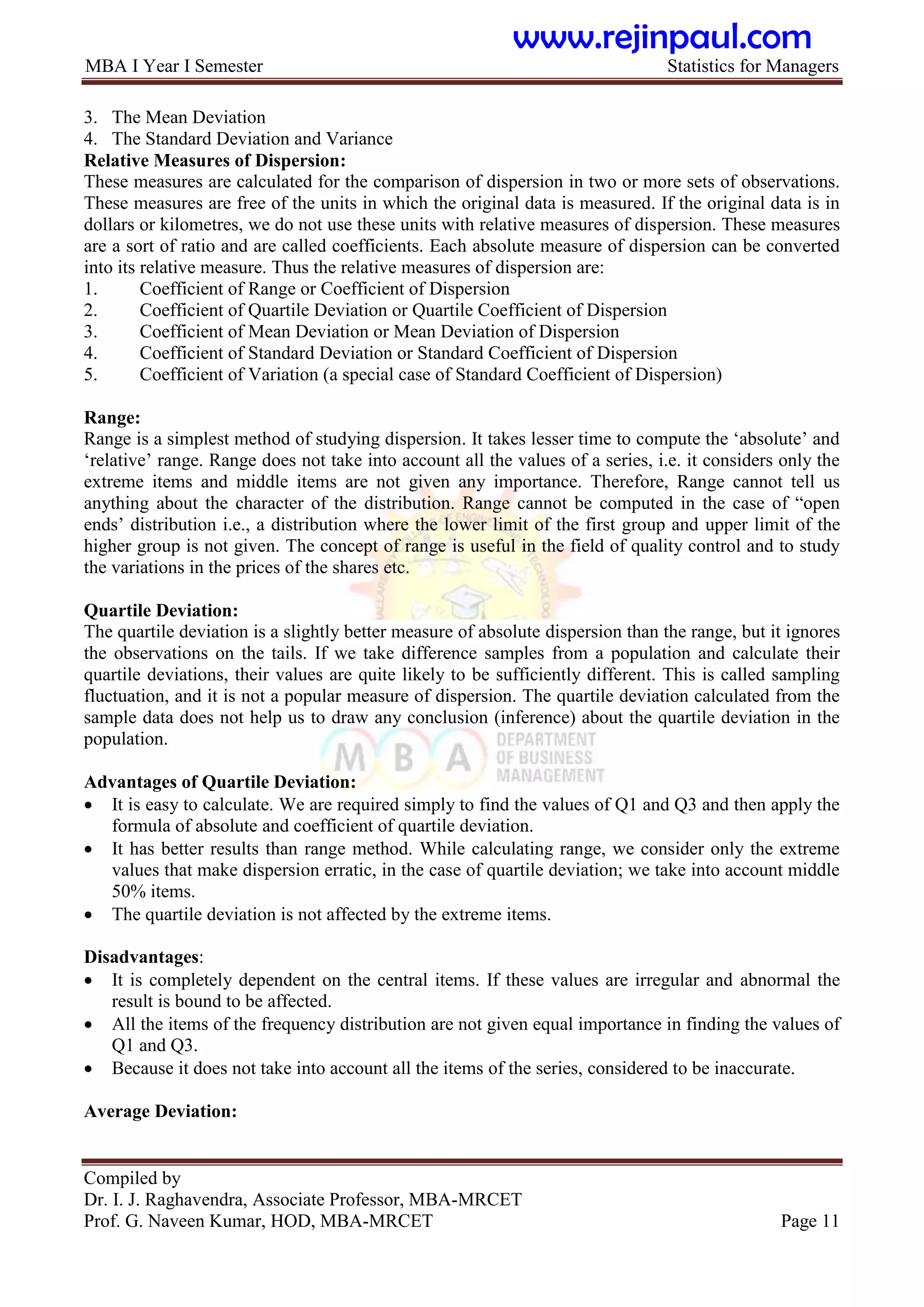MBA I Year I Semester Statistics for Managers
Compiled by
Dr. I. J. Raghavendra, Associate Professor, MBA-MRCET
Prof. G. Naveen Kumar, HOD, MBA-MRCET Page 11
3. The Mean Deviation
4. The Standard Deviation and Variance
Relative Measures of Dispersion:
These measures are calculated for the comparison of dispersion in two or more sets of observations.
These measures are free of the units in which the original data is measured. If the original data is in
dollars or kilometres, we do not use these units with relative measures of dispersion. These measures
are a sort of ratio and are called coefficients. Each absolute measure of dispersion can be converted
into its relative measure. Thus the relative measures of dispersion are:
1. Coefficient of Range or Coefficient of Dispersion
2. Coefficient of Quartile Deviation or Quartile Coefficient of Dispersion
3. Coefficient of Mean Deviation or Mean Deviation of Dispersion
4. Coefficient of Standard Deviation or Standard Coefficient of Dispersion
5. Coefficient of Variation (a special case of Standard Coefficient of Dispersion)
Range:
Range is a simplest method of studying dispersion. It takes lesser time to compute the „absolute‟ and
„relative‟ range. Range does not take into account all the values of a series, i.e. it considers only the
extreme items and middle items are not given any importance. Therefore, Range cannot tell us
anything about the character of the distribution. Range cannot be computed in the case of “open
ends‟ distribution i.e., a distribution where the lower limit of the first group and upper limit of the
higher group is not given. The concept of range is useful in the field of quality control and to study
the variations in the prices of the shares etc.
Quartile Deviation:
The quartile deviation is a slightly better measure of absolute dispersion than the range, but it ignores
the observations on the tails. If we take difference samples from a population and calculate their
quartile deviations, their values are quite likely to be sufficiently different. This is called sampling
fluctuation, and it is not a popular measure of dispersion. The quartile deviation calculated from the
sample data does not help us to draw any conclusion (inference) about the quartile deviation in the
population.
Advantages of Quartile Deviation:
 It is easy to calculate. We are required simply to find the values of Q1 and Q3 and then apply the
formula of absolute and coefficient of quartile deviation.
 It has better results than range method. While calculating range, we consider only the extreme
values that make dispersion erratic, in the case of quartile deviation; we take into account middle
50% items.
 The quartile deviation is not affected by the extreme items.
Disadvantages:
 It is completely dependent on the central items. If these values are irregular and abnormal the
result is bound to be affected.
 All the items of the frequency distribution are not given equal importance in finding the values of
Q1 and Q3.
 Because it does not take into account all the items of the series, considered to be inaccurate.
Average Deviation:
www.rejinpaul.com
 