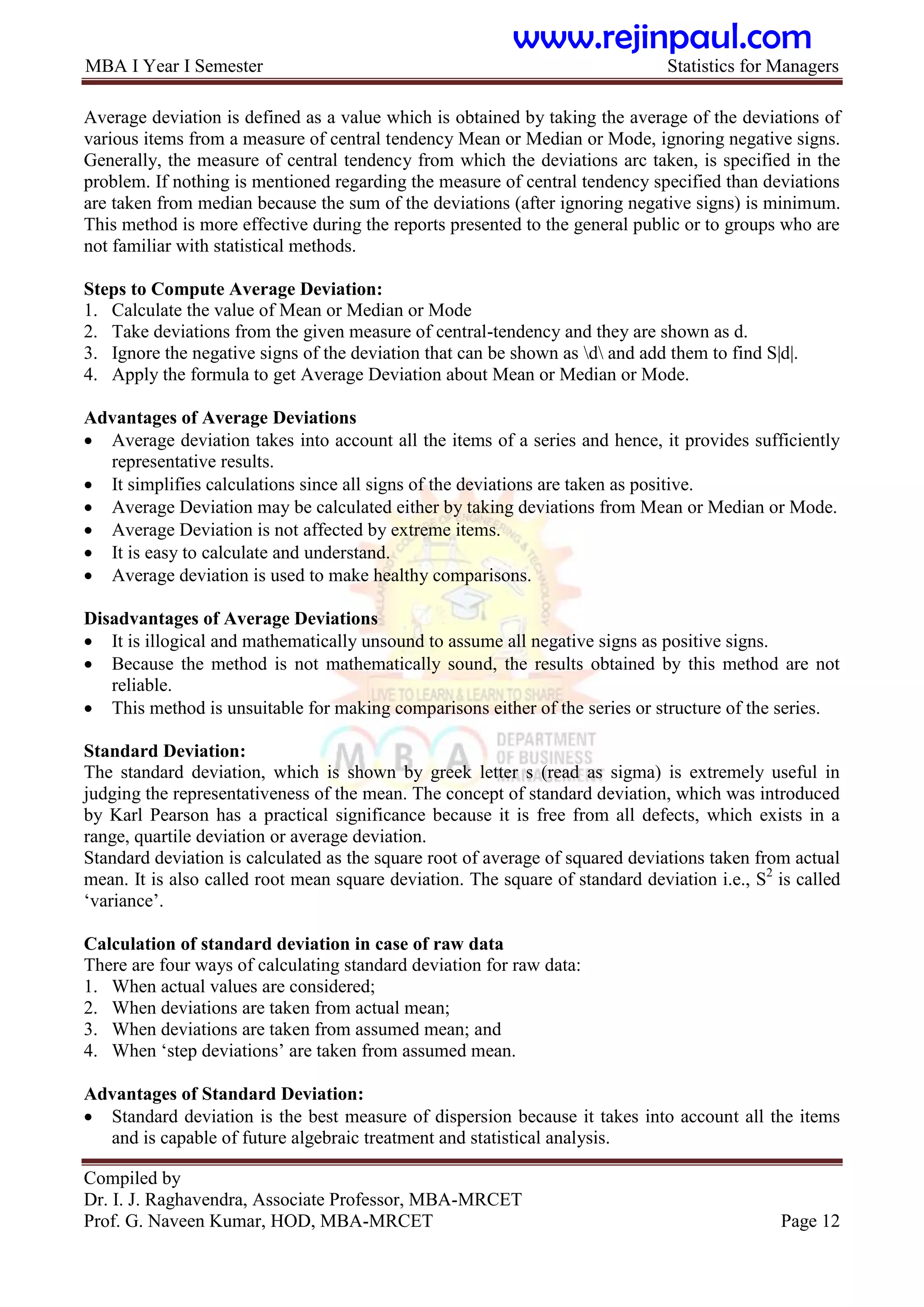 MBA I Year I Semester Statistics for Managers
Compiled by
Dr. I. J. Raghavendra, Associate Professor, MBA-MRCET
Prof. G. Naveen Kumar, HOD, MBA-MRCET Page 12
Average deviation is defined as a value which is obtained by taking the average of the deviations of
various items from a measure of central tendency Mean or Median or Mode, ignoring negative signs.
Generally, the measure of central tendency from which the deviations arc taken, is specified in the
problem. If nothing is mentioned regarding the measure of central tendency specified than deviations
are taken from median because the sum of the deviations (after ignoring negative signs) is minimum.
This method is more effective during the reports presented to the general public or to groups who are
not familiar with statistical methods.
Steps to Compute Average Deviation:
1. Calculate the value of Mean or Median or Mode
2. Take deviations from the given measure of central-tendency and they are shown as d.
3. Ignore the negative signs of the deviation that can be shown as d and add them to find S|d|.
4. Apply the formula to get Average Deviation about Mean or Median or Mode.
Advantages of Average Deviations
 Average deviation takes into account all the items of a series and hence, it provides sufficiently
representative results.
 It simplifies calculations since all signs of the deviations are taken as positive.
 Average Deviation may be calculated either by taking deviations from Mean or Median or Mode.
 Average Deviation is not affected by extreme items.
 It is easy to calculate and understand.
 Average deviation is used to make healthy comparisons.
Disadvantages of Average Deviations
 It is illogical and mathematically unsound to assume all negative signs as positive signs.
 Because the method is not mathematically sound, the results obtained by this method are not
reliable.
 This method is unsuitable for making comparisons either of the series or structure of the series.
Standard Deviation:
The standard deviation, which is shown by greek letter s (read as sigma) is extremely useful in
judging the representativeness of the mean. The concept of standard deviation, which was introduced
by Karl Pearson has a practical significance because it is free from all defects, which exists in a
range, quartile deviation or average deviation.
Standard deviation is calculated as the square root of average of squared deviations taken from actual
mean. It is also called root mean square deviation. The square of standard deviation i.e., S2
is called
„variance‟.
Calculation of standard deviation in case of raw data
There are four ways of calculating standard deviation for raw data:
1. When actual values are considered;
2. When deviations are taken from actual mean;
3. When deviations are taken from assumed mean; and
4. When „step deviations‟ are taken from assumed mean.
Advantages of Standard Deviation:
 Standard deviation is the best measure of dispersion because it takes into account all the items
and is capable of future algebraic treatment and statistical analysis.
www.rejinpaul.com
 