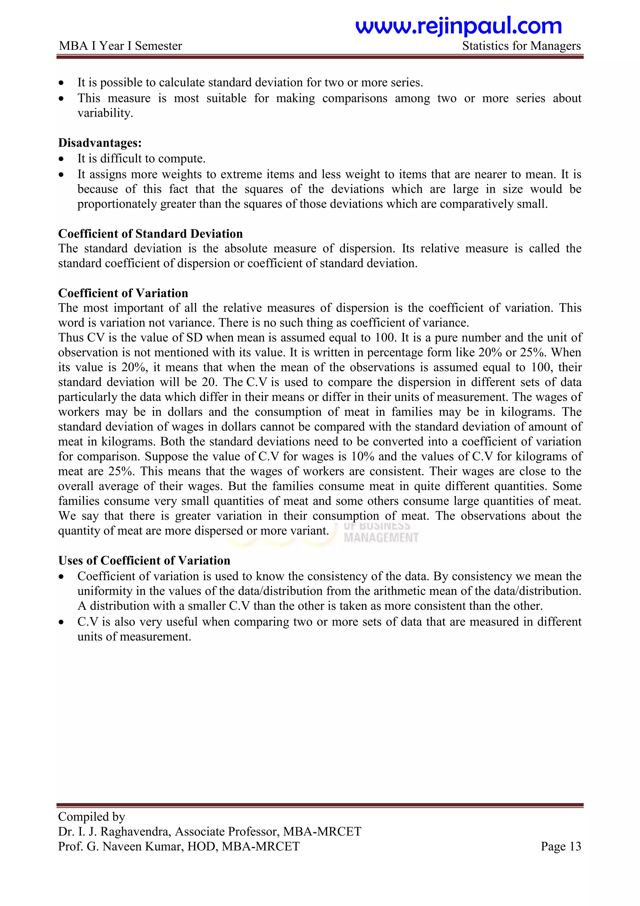 MBA I Year I Semester Statistics for Managers
Compiled by
Dr. I. J. Raghavendra, Associate Professor, MBA-MRCET
Prof. G. Naveen Kumar, HOD, MBA-MRCET Page 13
 It is possible to calculate standard deviation for two or more series.
 This measure is most suitable for making comparisons among two or more series about
variability.
Disadvantages:
 It is difficult to compute.
 It assigns more weights to extreme items and less weight to items that are nearer to mean. It is
because of this fact that the squares of the deviations which are large in size would be
proportionately greater than the squares of those deviations which are comparatively small.
Coefficient of Standard Deviation
The standard deviation is the absolute measure of dispersion. Its relative measure is called the
standard coefficient of dispersion or coefficient of standard deviation.
Coefficient of Variation
The most important of all the relative measures of dispersion is the coefficient of variation. This
word is variation not variance. There is no such thing as coefficient of variance.
Thus CV is the value of SD when mean is assumed equal to 100. It is a pure number and the unit of
observation is not mentioned with its value. It is written in percentage form like 20% or 25%. When
its value is 20%, it means that when the mean of the observations is assumed equal to 100, their
standard deviation will be 20. The C.V is used to compare the dispersion in different sets of data
particularly the data which differ in their means or differ in their units of measurement. The wages of
workers may be in dollars and the consumption of meat in families may be in kilograms. The
standard deviation of wages in dollars cannot be compared with the standard deviation of amount of
meat in kilograms. Both the standard deviations need to be converted into a coefficient of variation
for comparison. Suppose the value of C.V for wages is 10% and the values of C.V for kilograms of
meat are 25%. This means that the wages of workers are consistent. Their wages are close to the
overall average of their wages. But the families consume meat in quite different quantities. Some
families consume very small quantities of meat and some others consume large quantities of meat.
We say that there is greater variation in their consumption of meat. The observations about the
quantity of meat are more dispersed or more variant.
Uses of Coefficient of Variation
 Coefficient of variation is used to know the consistency of the data. By consistency we mean the
uniformity in the values of the data/distribution from the arithmetic mean of the data/distribution.
A distribution with a smaller C.V than the other is taken as more consistent than the other.
 C.V is also very useful when comparing two or more sets of data that are measured in different
units of measurement.
www.rejinpaul.com
 