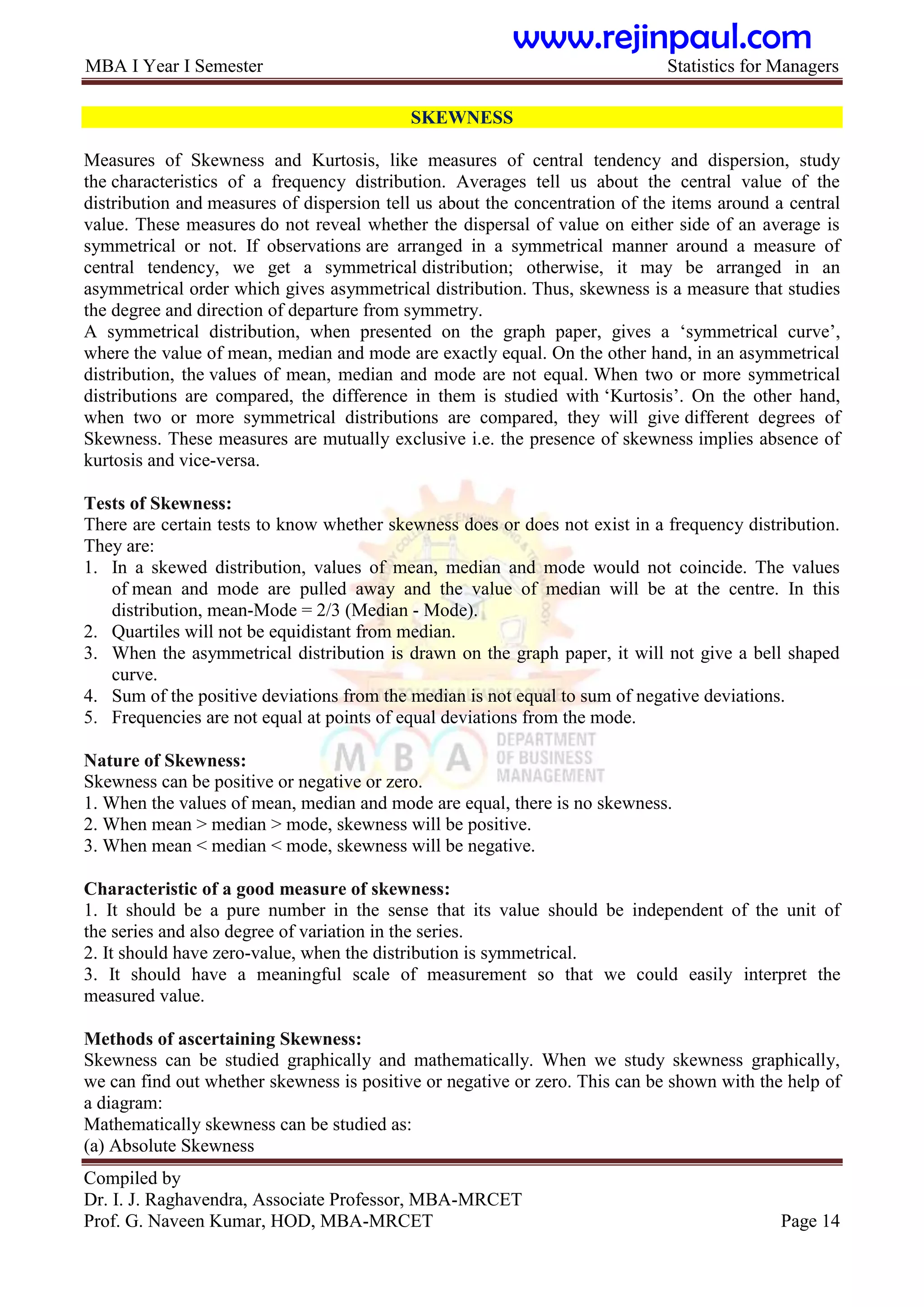 MBA I Year I Semester Statistics for Managers
Compiled by
Dr. I. J. Raghavendra, Associate Professor, MBA-MRCET
Prof. G. Naveen Kumar, HOD, MBA-MRCET Page 14
SKEWNESS
Measures of Skewness and Kurtosis, like measures of central tendency and dispersion, study
the characteristics of a frequency distribution. Averages tell us about the central value of the
distribution and measures of dispersion tell us about the concentration of the items around a central
value. These measures do not reveal whether the dispersal of value on either side of an average is
symmetrical or not. If observations are arranged in a symmetrical manner around a measure of
central tendency, we get a symmetrical distribution; otherwise, it may be arranged in an
asymmetrical order which gives asymmetrical distribution. Thus, skewness is a measure that studies
the degree and direction of departure from symmetry.
A symmetrical distribution, when presented on the graph paper, gives a „symmetrical curve‟,
where the value of mean, median and mode are exactly equal. On the other hand, in an asymmetrical
distribution, the values of mean, median and mode are not equal. When two or more symmetrical
distributions are compared, the difference in them is studied with „Kurtosis‟. On the other hand,
when two or more symmetrical distributions are compared, they will give different degrees of
Skewness. These measures are mutually exclusive i.e. the presence of skewness implies absence of
kurtosis and vice-versa.
Tests of Skewness:
There are certain tests to know whether skewness does or does not exist in a frequency distribution.
They are:
1. In a skewed distribution, values of mean, median and mode would not coincide. The values
of mean and mode are pulled away and the value of median will be at the centre. In this
distribution, mean-Mode = 2/3 (Median - Mode).
2. Quartiles will not be equidistant from median.
3. When the asymmetrical distribution is drawn on the graph paper, it will not give a bell shaped
curve.
4. Sum of the positive deviations from the median is not equal to sum of negative deviations.
5. Frequencies are not equal at points of equal deviations from the mode.
Nature of Skewness:
Skewness can be positive or negative or zero.
1. When the values of mean, median and mode are equal, there is no skewness.
2. When mean > median > mode, skewness will be positive.
3. When mean < median < mode, skewness will be negative.
Characteristic of a good measure of skewness:
1. It should be a pure number in the sense that its value should be independent of the unit of
the series and also degree of variation in the series.
2. It should have zero-value, when the distribution is symmetrical.
3. It should have a meaningful scale of measurement so that we could easily interpret the
measured value.
Methods of ascertaining Skewness:
Skewness can be studied graphically and mathematically. When we study skewness graphically,
we can find out whether skewness is positive or negative or zero. This can be shown with the help of
a diagram:
Mathematically skewness can be studied as:
(a) Absolute Skewness
www.rejinpaul.com
 