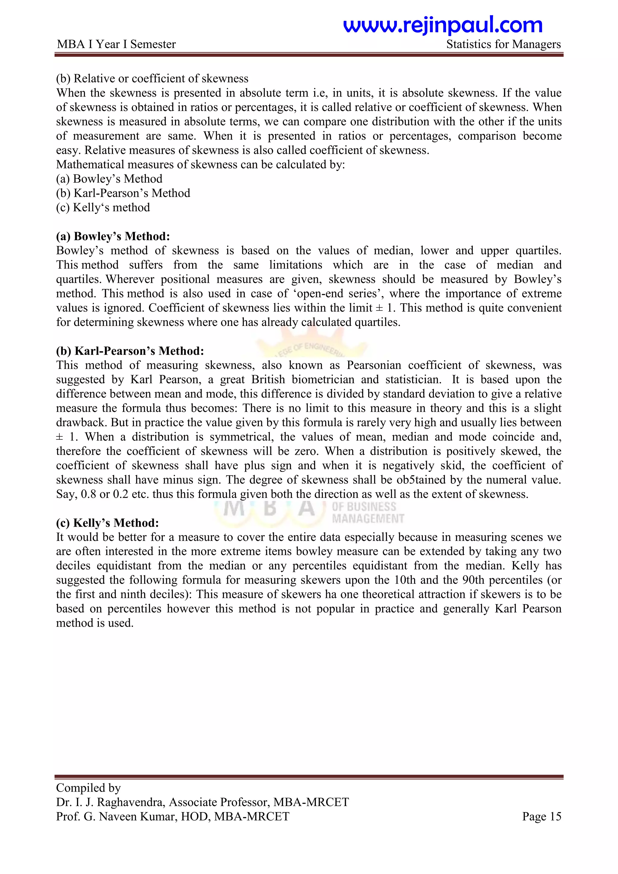 MBA I Year I Semester Statistics for Managers
Compiled by
Dr. I. J. Raghavendra, Associate Professor, MBA-MRCET
Prof. G. Naveen Kumar, HOD, MBA-MRCET Page 15
(b) Relative or coefficient of skewness
When the skewness is presented in absolute term i.e, in units, it is absolute skewness. If the value
of skewness is obtained in ratios or percentages, it is called relative or coefficient of skewness. When
skewness is measured in absolute terms, we can compare one distribution with the other if the units
of measurement are same. When it is presented in ratios or percentages, comparison become
easy. Relative measures of skewness is also called coefficient of skewness.
Mathematical measures of skewness can be calculated by:
(a) Bowley‟s Method
(b) Karl-Pearson‟s Method
(c) Kelly„s method
(a) Bowley‟s Method:
Bowley‟s method of skewness is based on the values of median, lower and upper quartiles.
This method suffers from the same limitations which are in the case of median and
quartiles. Wherever positional measures are given, skewness should be measured by Bowley‟s
method. This method is also used in case of „open-end series‟, where the importance of extreme
values is ignored. Coefficient of skewness lies within the limit ± 1. This method is quite convenient
for determining skewness where one has already calculated quartiles.
(b) Karl-Pearson‟s Method:
This method of measuring skewness, also known as Pearsonian coefficient of skewness, was
suggested by Karl Pearson, a great British biometrician and statistician. It is based upon the
difference between mean and mode, this difference is divided by standard deviation to give a relative
measure the formula thus becomes: There is no limit to this measure in theory and this is a slight
drawback. But in practice the value given by this formula is rarely very high and usually lies between
± 1. When a distribution is symmetrical, the values of mean, median and mode coincide and,
therefore the coefficient of skewness will be zero. When a distribution is positively skewed, the
coefficient of skewness shall have plus sign and when it is negatively skid, the coefficient of
skewness shall have minus sign. The degree of skewness shall be ob5tained by the numeral value.
Say, 0.8 or 0.2 etc. thus this formula given both the direction as well as the extent of skewness.
(c) Kelly‟s Method:
It would be better for a measure to cover the entire data especially because in measuring scenes we
are often interested in the more extreme items bowley measure can be extended by taking any two
deciles equidistant from the median or any percentiles equidistant from the median. Kelly has
suggested the following formula for measuring skewers upon the 10th and the 90th percentiles (or
the first and ninth deciles): This measure of skewers ha one theoretical attraction if skewers is to be
based on percentiles however this method is not popular in practice and generally Karl Pearson
method is used.
www.rejinpaul.com
 