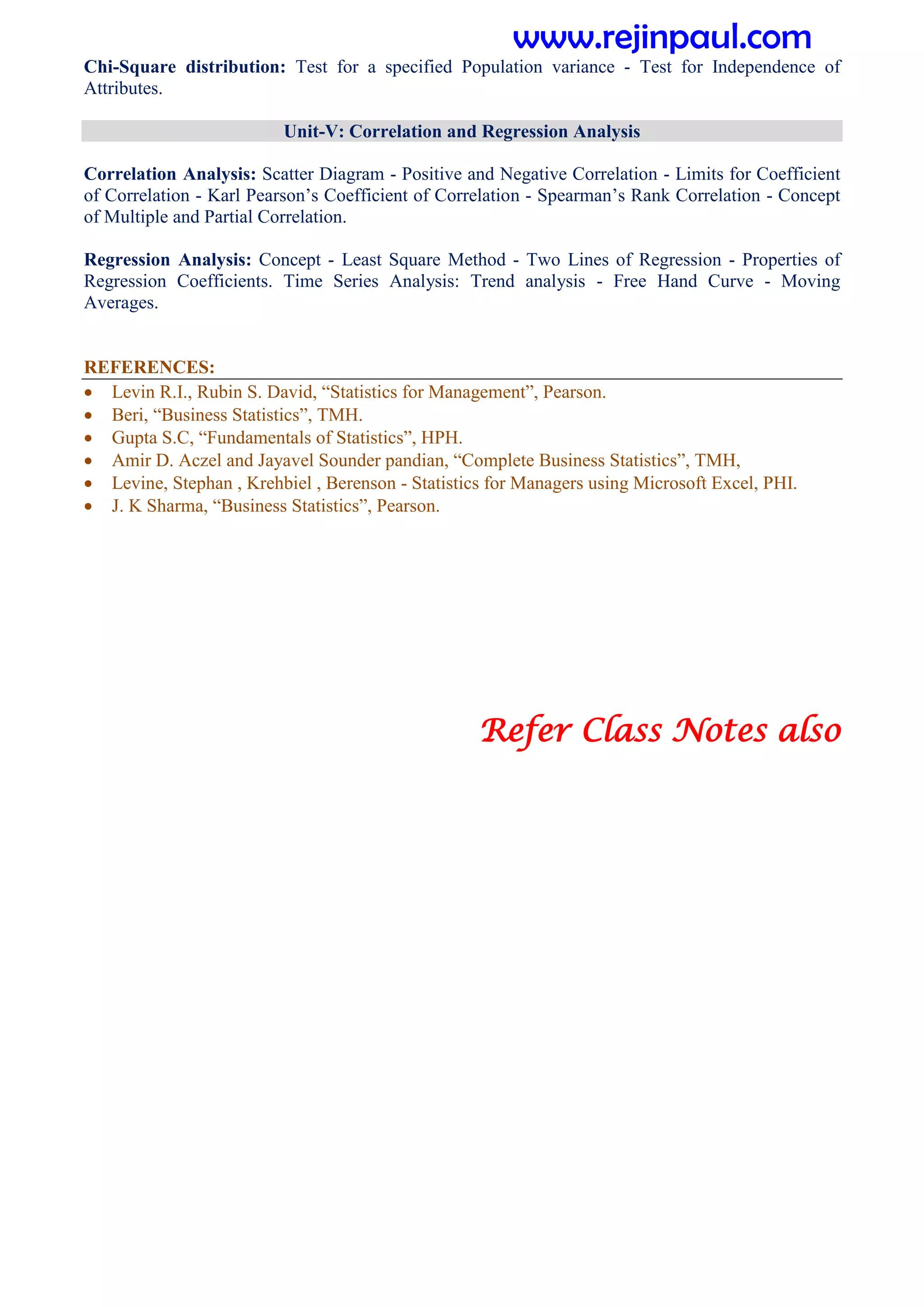Chi-Square distribution: Test for a specified Population variance - Test for Independence of
Attributes.
Unit-V: Correlation and Regression Analysis
Correlation Analysis: Scatter Diagram - Positive and Negative Correlation - Limits for Coefficient
of Correlation - Karl Pearson’s Coefficient of Correlation - Spearman’s Rank Correlation - Concept
of Multiple and Partial Correlation.
Regression Analysis: Concept - Least Square Method - Two Lines of Regression - Properties of
Regression Coefficients. Time Series Analysis: Trend analysis - Free Hand Curve - Moving
Averages.
REFERENCES:
 Levin R.I., Rubin S. David, “Statistics for Management”, Pearson.
 Beri, “Business Statistics”, TMH.
 Gupta S.C, “Fundamentals of Statistics”, HPH.
 Amir D. Aczel and Jayavel Sounder pandian, “Complete Business Statistics”, TMH,
 Levine, Stephan , Krehbiel , Berenson - Statistics for Managers using Microsoft Excel, PHI.
 J. K Sharma, “Business Statistics”, Pearson.
Refer Class Notes also
www.rejinpaul.com
 