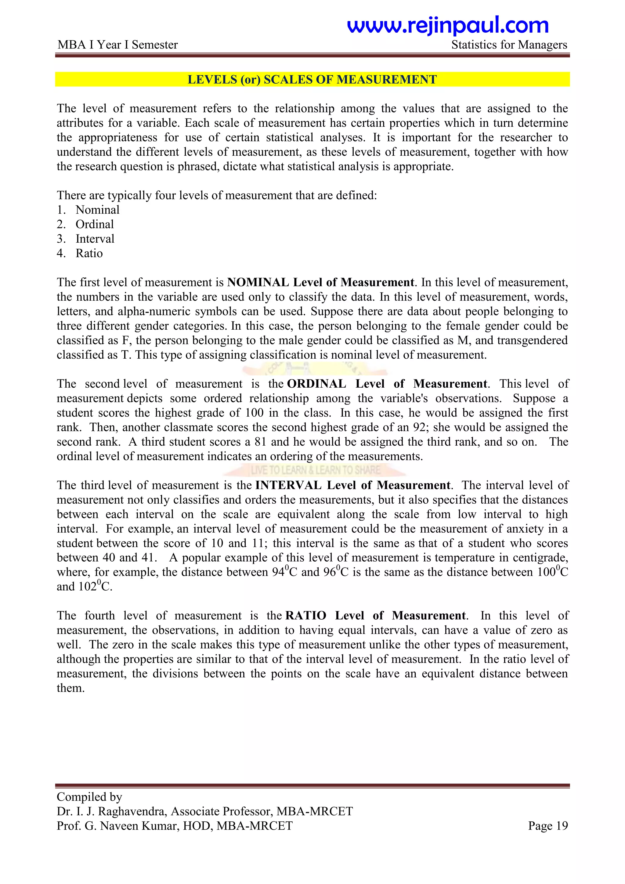 MBA I Year I Semester Statistics for Managers
Compiled by
Dr. I. J. Raghavendra, Associate Professor, MBA-MRCET
Prof. G. Naveen Kumar, HOD, MBA-MRCET Page 19
LEVELS (or) SCALES OF MEASUREMENT
The level of measurement refers to the relationship among the values that are assigned to the
attributes for a variable. Each scale of measurement has certain properties which in turn determine
the appropriateness for use of certain statistical analyses. It is important for the researcher to
understand the different levels of measurement, as these levels of measurement, together with how
the research question is phrased, dictate what statistical analysis is appropriate.
There are typically four levels of measurement that are defined:
1. Nominal
2. Ordinal
3. Interval
4. Ratio
The first level of measurement is NOMINAL Level of Measurement. In this level of measurement,
the numbers in the variable are used only to classify the data. In this level of measurement, words,
letters, and alpha-numeric symbols can be used. Suppose there are data about people belonging to
three different gender categories. In this case, the person belonging to the female gender could be
classified as F, the person belonging to the male gender could be classified as M, and transgendered
classified as T. This type of assigning classification is nominal level of measurement.
The second level of measurement is the ORDINAL Level of Measurement. This level of
measurement depicts some ordered relationship among the variable's observations. Suppose a
student scores the highest grade of 100 in the class. In this case, he would be assigned the first
rank. Then, another classmate scores the second highest grade of an 92; she would be assigned the
second rank. A third student scores a 81 and he would be assigned the third rank, and so on. The
ordinal level of measurement indicates an ordering of the measurements.
The third level of measurement is the INTERVAL Level of Measurement. The interval level of
measurement not only classifies and orders the measurements, but it also specifies that the distances
between each interval on the scale are equivalent along the scale from low interval to high
interval. For example, an interval level of measurement could be the measurement of anxiety in a
student between the score of 10 and 11; this interval is the same as that of a student who scores
between 40 and 41. A popular example of this level of measurement is temperature in centigrade,
where, for example, the distance between 940
C and 960
C is the same as the distance between 1000
C
and 1020
C.
The fourth level of measurement is the RATIO Level of Measurement. In this level of
measurement, the observations, in addition to having equal intervals, can have a value of zero as
well. The zero in the scale makes this type of measurement unlike the other types of measurement,
although the properties are similar to that of the interval level of measurement. In the ratio level of
measurement, the divisions between the points on the scale have an equivalent distance between
them.
www.rejinpaul.com
 