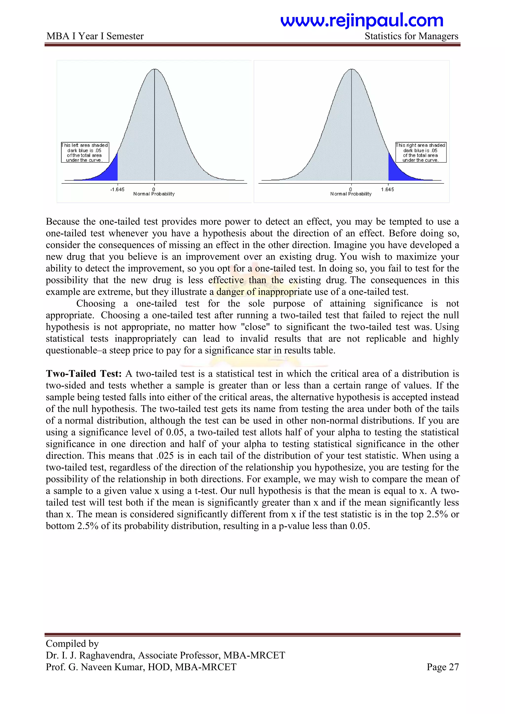 MBA I Year I Semester Statistics for Managers
Compiled by
Dr. I. J. Raghavendra, Associate Professor, MBA-MRCET
Prof. G. Naveen Kumar, HOD, MBA-MRCET Page 27
Because the one-tailed test provides more power to detect an effect, you may be tempted to use a
one-tailed test whenever you have a hypothesis about the direction of an effect. Before doing so,
consider the consequences of missing an effect in the other direction. Imagine you have developed a
new drug that you believe is an improvement over an existing drug. You wish to maximize your
ability to detect the improvement, so you opt for a one-tailed test. In doing so, you fail to test for the
possibility that the new drug is less effective than the existing drug. The consequences in this
example are extreme, but they illustrate a danger of inappropriate use of a one-tailed test.
Choosing a one-tailed test for the sole purpose of attaining significance is not
appropriate. Choosing a one-tailed test after running a two-tailed test that failed to reject the null
hypothesis is not appropriate, no matter how "close" to significant the two-tailed test was. Using
statistical tests inappropriately can lead to invalid results that are not replicable and highly
questionable–a steep price to pay for a significance star in results table.
Two-Tailed Test: A two-tailed test is a statistical test in which the critical area of a distribution is
two-sided and tests whether a sample is greater than or less than a certain range of values. If the
sample being tested falls into either of the critical areas, the alternative hypothesis is accepted instead
of the null hypothesis. The two-tailed test gets its name from testing the area under both of the tails
of a normal distribution, although the test can be used in other non-normal distributions. If you are
using a significance level of 0.05, a two-tailed test allots half of your alpha to testing the statistical
significance in one direction and half of your alpha to testing statistical significance in the other
direction. This means that .025 is in each tail of the distribution of your test statistic. When using a
two-tailed test, regardless of the direction of the relationship you hypothesize, you are testing for the
possibility of the relationship in both directions. For example, we may wish to compare the mean of
a sample to a given value x using a t-test. Our null hypothesis is that the mean is equal to x. A two-
tailed test will test both if the mean is significantly greater than x and if the mean significantly less
than x. The mean is considered significantly different from x if the test statistic is in the top 2.5% or
bottom 2.5% of its probability distribution, resulting in a p-value less than 0.05.
www.rejinpaul.com
 