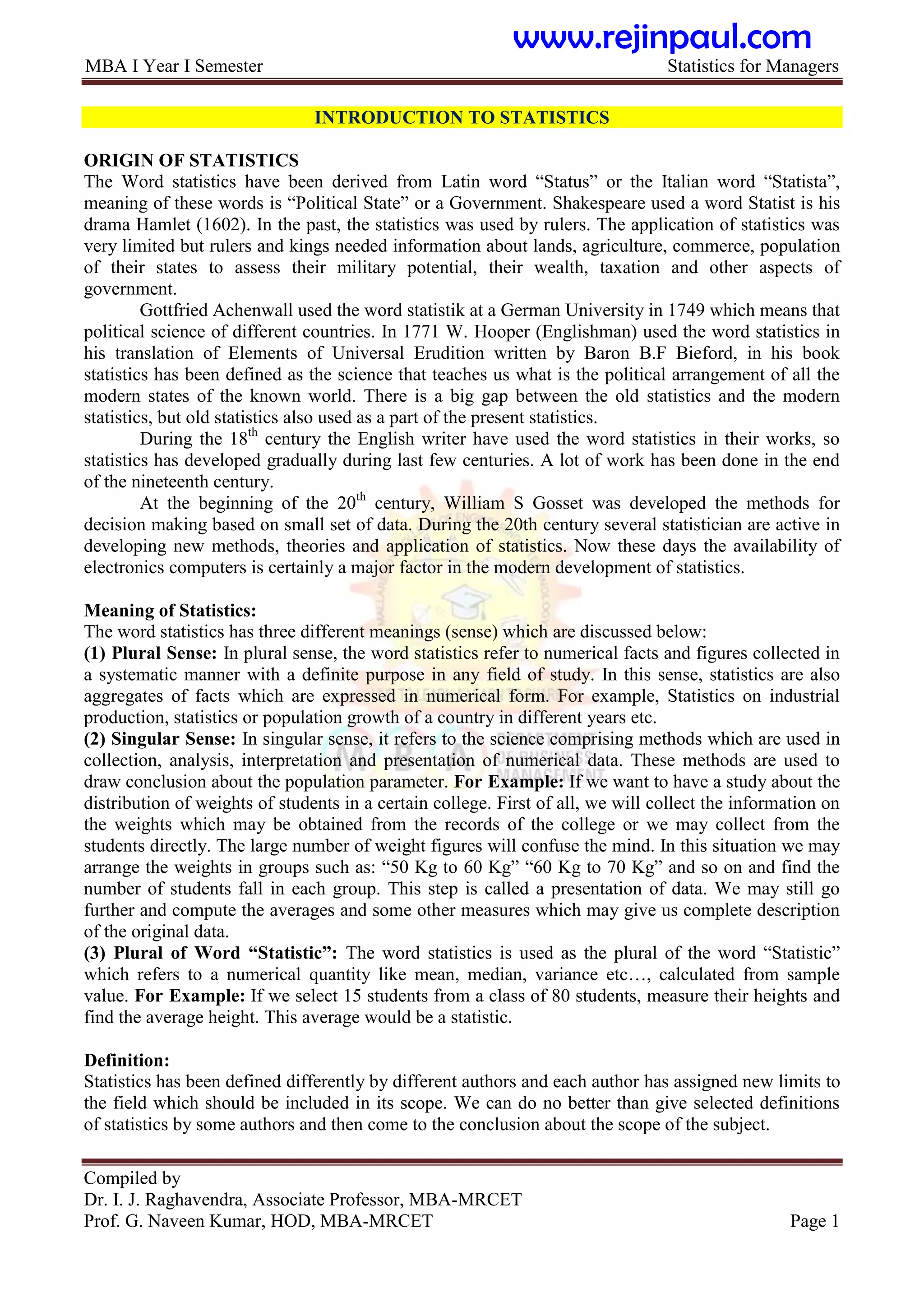 MBA I Year I Semester Statistics for Managers
Compiled by
Dr. I. J. Raghavendra, Associate Professor, MBA-MRCET
Prof. G. Naveen Kumar, HOD, MBA-MRCET Page 1
INTRODUCTION TO STATISTICS
ORIGIN OF STATISTICS
The Word statistics have been derived from Latin word “Status” or the Italian word “Statista”,
meaning of these words is “Political State” or a Government. Shakespeare used a word Statist is his
drama Hamlet (1602). In the past, the statistics was used by rulers. The application of statistics was
very limited but rulers and kings needed information about lands, agriculture, commerce, population
of their states to assess their military potential, their wealth, taxation and other aspects of
government.
Gottfried Achenwall used the word statistik at a German University in 1749 which means that
political science of different countries. In 1771 W. Hooper (Englishman) used the word statistics in
his translation of Elements of Universal Erudition written by Baron B.F Bieford, in his book
statistics has been defined as the science that teaches us what is the political arrangement of all the
modern states of the known world. There is a big gap between the old statistics and the modern
statistics, but old statistics also used as a part of the present statistics.
During the 18th
century the English writer have used the word statistics in their works, so
statistics has developed gradually during last few centuries. A lot of work has been done in the end
of the nineteenth century.
At the beginning of the 20th
century, William S Gosset was developed the methods for
decision making based on small set of data. During the 20th century several statistician are active in
developing new methods, theories and application of statistics. Now these days the availability of
electronics computers is certainly a major factor in the modern development of statistics.
Meaning of Statistics:
The word statistics has three different meanings (sense) which are discussed below:
(1) Plural Sense: In plural sense, the word statistics refer to numerical facts and figures collected in
a systematic manner with a definite purpose in any field of study. In this sense, statistics are also
aggregates of facts which are expressed in numerical form. For example, Statistics on industrial
production, statistics or population growth of a country in different years etc.
(2) Singular Sense: In singular sense, it refers to the science comprising methods which are used in
collection, analysis, interpretation and presentation of numerical data. These methods are used to
draw conclusion about the population parameter. For Example: If we want to have a study about the
distribution of weights of students in a certain college. First of all, we will collect the information on
the weights which may be obtained from the records of the college or we may collect from the
students directly. The large number of weight figures will confuse the mind. In this situation we may
arrange the weights in groups such as: “50 Kg to 60 Kg” “60 Kg to 70 Kg” and so on and find the
number of students fall in each group. This step is called a presentation of data. We may still go
further and compute the averages and some other measures which may give us complete description
of the original data.
(3) Plural of Word “Statistic”: The word statistics is used as the plural of the word “Statistic”
which refers to a numerical quantity like mean, median, variance etc…, calculated from sample
value. For Example: If we select 15 students from a class of 80 students, measure their heights and
find the average height. This average would be a statistic.
Definition:
Statistics has been defined differently by different authors and each author has assigned new limits to
the field which should be included in its scope. We can do no better than give selected definitions
of statistics by some authors and then come to the conclusion about the scope of the subject.
www.rejinpaul.com
 
