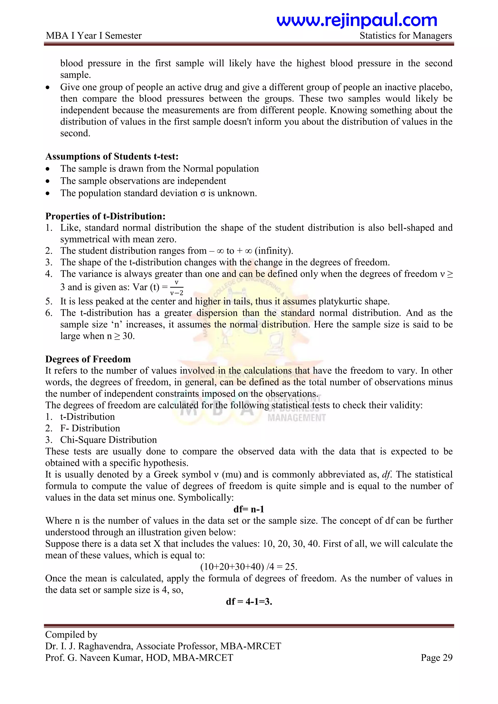 MBA I Year I Semester Statistics for Managers
Compiled by
Dr. I. J. Raghavendra, Associate Professor, MBA-MRCET
Prof. G. Naveen Kumar, HOD, MBA-MRCET Page 29
blood pressure in the first sample will likely have the highest blood pressure in the second
sample.
 Give one group of people an active drug and give a different group of people an inactive placebo,
then compare the blood pressures between the groups. These two samples would likely be
independent because the measurements are from different people. Knowing something about the
distribution of values in the first sample doesn't inform you about the distribution of values in the
second.
Assumptions of Students t-test:
 The sample is drawn from the Normal population
 The sample observations are independent
 The population standard deviation σ is unknown.
Properties of t-Distribution:
1. Like, standard normal distribution the shape of the student distribution is also bell-shaped and
symmetrical with mean zero.
2. The student distribution ranges from – ∞ to + ∞ (infinity).
3. The shape of the t-distribution changes with the change in the degrees of freedom.
4. The variance is always greater than one and can be defined only when the degrees of freedom ν ≥
3 and is given as: Var (t) =
v
v−2
5. It is less peaked at the center and higher in tails, thus it assumes platykurtic shape.
6. The t-distribution has a greater dispersion than the standard normal distribution. And as the
sample size „n‟ increases, it assumes the normal distribution. Here the sample size is said to be
large when n ≥ 30.
Degrees of Freedom
It refers to the number of values involved in the calculations that have the freedom to vary. In other
words, the degrees of freedom, in general, can be defined as the total number of observations minus
the number of independent constraints imposed on the observations.
The degrees of freedom are calculated for the following statistical tests to check their validity:
1. t-Distribution
2. F- Distribution
3. Chi-Square Distribution
These tests are usually done to compare the observed data with the data that is expected to be
obtained with a specific hypothesis.
It is usually denoted by a Greek symbol ν (mu) and is commonly abbreviated as, df. The statistical
formula to compute the value of degrees of freedom is quite simple and is equal to the number of
values in the data set minus one. Symbolically:
df= n-1
Where n is the number of values in the data set or the sample size. The concept of df can be further
understood through an illustration given below:
Suppose there is a data set X that includes the values: 10, 20, 30, 40. First of all, we will calculate the
mean of these values, which is equal to:
(10+20+30+40) /4 = 25.
Once the mean is calculated, apply the formula of degrees of freedom. As the number of values in
the data set or sample size is 4, so,
df = 4-1=3.
www.rejinpaul.com
 