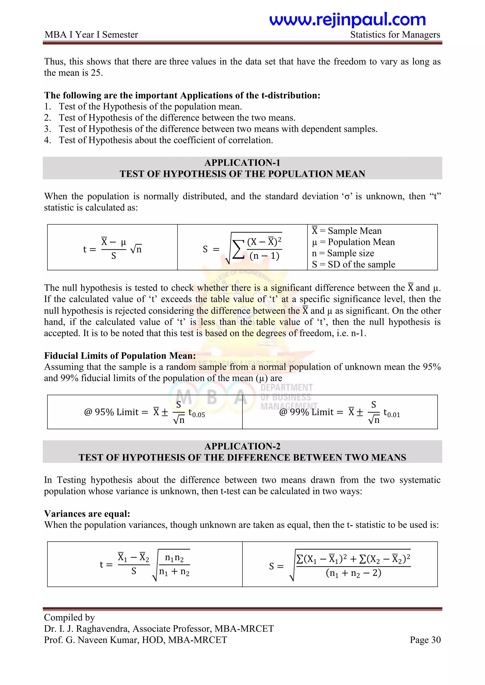 MBA I Year I Semester Statistics for Managers
Compiled by
Dr. I. J. Raghavendra, Associate Professor, MBA-MRCET
Prof. G. Naveen Kumar, HOD, MBA-MRCET Page 30
Thus, this shows that there are three values in the data set that have the freedom to vary as long as
the mean is 25.
The following are the important Applications of the t-distribution:
1. Test of the Hypothesis of the population mean.
2. Test of Hypothesis of the difference between the two means.
3. Test of Hypothesis of the difference between two means with dependent samples.
4. Test of Hypothesis about the coefficient of correlation.
APPLICATION-1
TEST OF HYPOTHESIS OF THE POPULATION MEAN
When the population is normally distributed, and the standard deviation „σ‟ is unknown, then “t”
statistic is calculated as:
t =
X − μ
S
n S =
(X − X)2
(n − 1)
X = Sample Mean
µ = Population Mean
n = Sample size
S = SD of the sample
The null hypothesis is tested to check whether there is a significant difference between the X and µ.
If the calculated value of „t‟ exceeds the table value of „t‟ at a specific significance level, then the
null hypothesis is rejected considering the difference between the X and µ as significant. On the other
hand, if the calculated value of „t‟ is less than the table value of „t‟, then the null hypothesis is
accepted. It is to be noted that this test is based on the degrees of freedom, i.e. n-1.
Fiducial Limits of Population Mean:
Assuming that the sample is a random sample from a normal population of unknown mean the 95%
and 99% fiducial limits of the population of the mean (µ) are
@ 95% Limit = X ±
S
n
t0.05 @ 99% Limit = X ±
S
n
t0.01
APPLICATION-2
TEST OF HYPOTHESIS OF THE DIFFERENCE BETWEEN TWO MEANS
In Testing hypothesis about the difference between two means drawn from the two systematic
population whose variance is unknown, then t-test can be calculated in two ways:
Variances are equal:
When the population variances, though unknown are taken as equal, then the t- statistic to be used is:
t =
X1 − X2
S
n1n2
n1 + n2
S =
X1 − X1
2 + X2 − X2
2
n1 + n2 − 2
www.rejinpaul.com
 