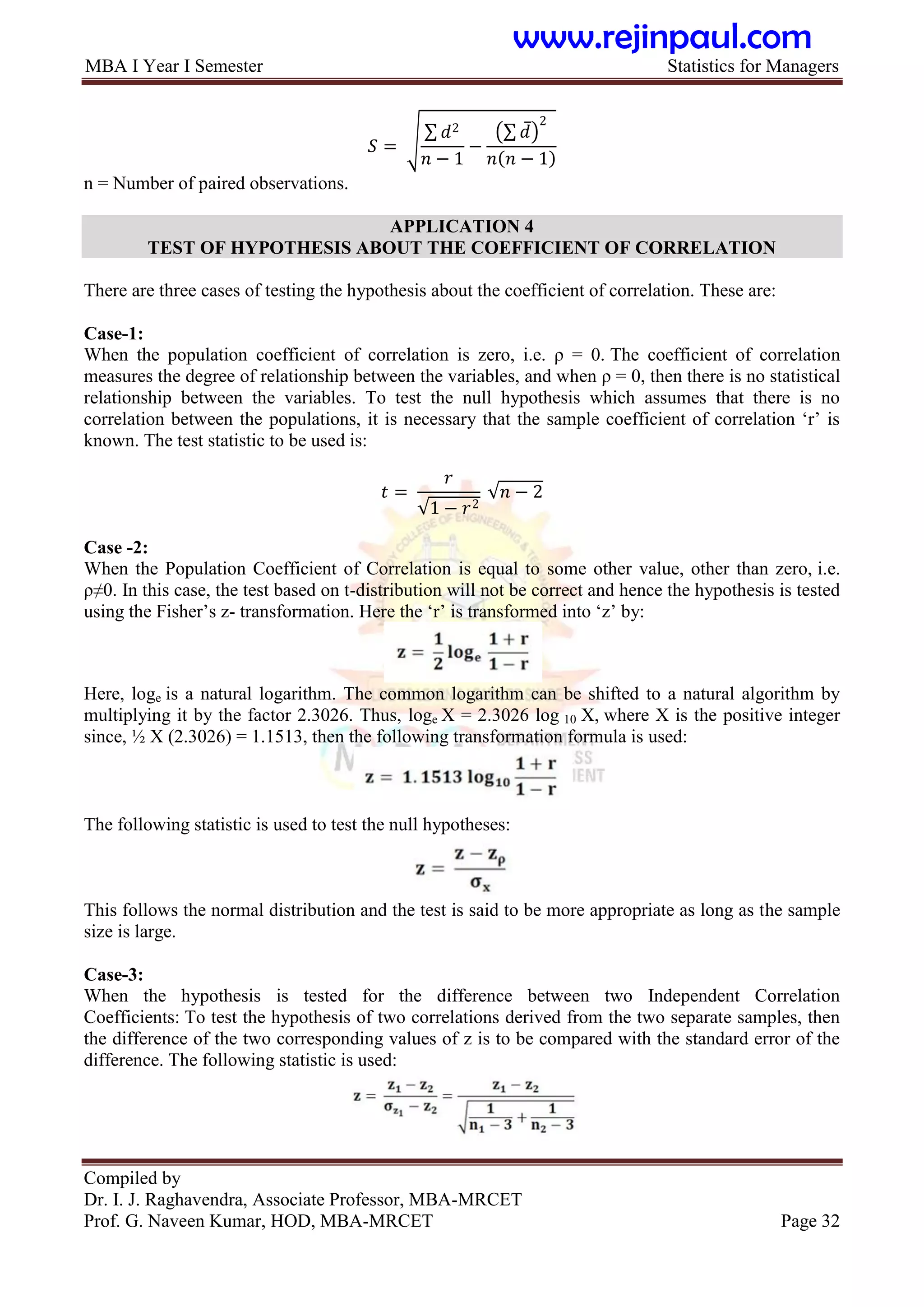 MBA I Year I Semester Statistics for Managers
Compiled by
Dr. I. J. Raghavendra, Associate Professor, MBA-MRCET
Prof. G. Naveen Kumar, HOD, MBA-MRCET Page 32
𝑆 =
𝑑2
𝑛 − 1
−
𝑑
2
𝑛 𝑛 − 1
n = Number of paired observations.
APPLICATION 4
TEST OF HYPOTHESIS ABOUT THE COEFFICIENT OF CORRELATION
There are three cases of testing the hypothesis about the coefficient of correlation. These are:
Case-1:
When the population coefficient of correlation is zero, i.e. ρ = 0. The coefficient of correlation
measures the degree of relationship between the variables, and when ρ = 0, then there is no statistical
relationship between the variables. To test the null hypothesis which assumes that there is no
correlation between the populations, it is necessary that the sample coefficient of correlation „r‟ is
known. The test statistic to be used is:
𝑡 =
𝑟
1 − 𝑟2
𝑛 − 2
Case -2:
When the Population Coefficient of Correlation is equal to some other value, other than zero, i.e.
ρ≠0. In this case, the test based on t-distribution will not be correct and hence the hypothesis is tested
using the Fisher‟s z- transformation. Here the „r‟ is transformed into „z‟ by:
Here, loge is a natural logarithm. The common logarithm can be shifted to a natural algorithm by
multiplying it by the factor 2.3026. Thus, loge X = 2.3026 log 10 X, where X is the positive integer
since, ½ X (2.3026) = 1.1513, then the following transformation formula is used:
The following statistic is used to test the null hypotheses:
This follows the normal distribution and the test is said to be more appropriate as long as the sample
size is large.
Case-3:
When the hypothesis is tested for the difference between two Independent Correlation
Coefficients: To test the hypothesis of two correlations derived from the two separate samples, then
the difference of the two corresponding values of z is to be compared with the standard error of the
difference. The following statistic is used:
www.rejinpaul.com
 