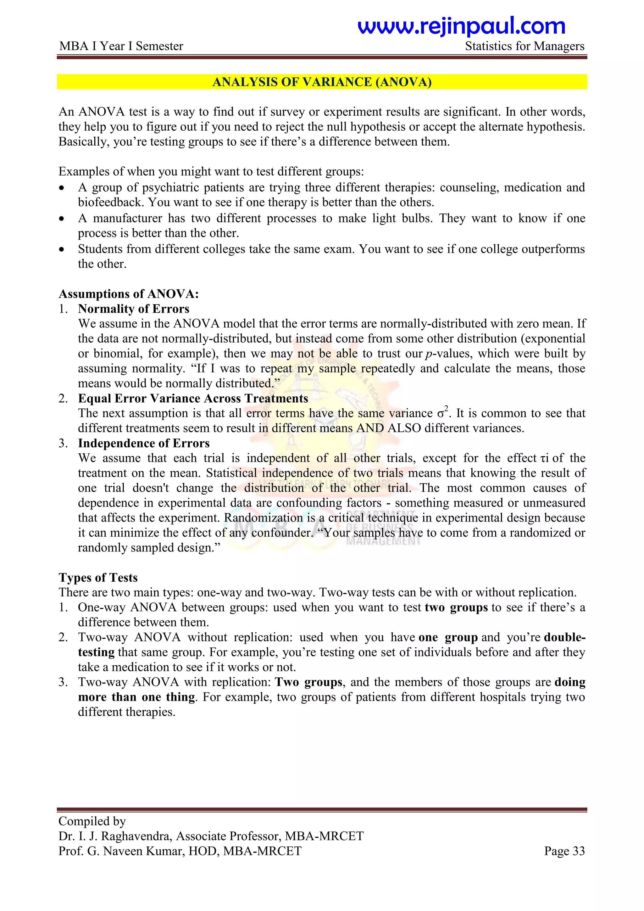 MBA I Year I Semester Statistics for Managers
Compiled by
Dr. I. J. Raghavendra, Associate Professor, MBA-MRCET
Prof. G. Naveen Kumar, HOD, MBA-MRCET Page 33
ANALYSIS OF VARIANCE (ANOVA)
An ANOVA test is a way to find out if survey or experiment results are significant. In other words,
they help you to figure out if you need to reject the null hypothesis or accept the alternate hypothesis.
Basically, you‟re testing groups to see if there‟s a difference between them.
Examples of when you might want to test different groups:
 A group of psychiatric patients are trying three different therapies: counseling, medication and
biofeedback. You want to see if one therapy is better than the others.
 A manufacturer has two different processes to make light bulbs. They want to know if one
process is better than the other.
 Students from different colleges take the same exam. You want to see if one college outperforms
the other.
Assumptions of ANOVA:
1. Normality of Errors
We assume in the ANOVA model that the error terms are normally-distributed with zero mean. If
the data are not normally-distributed, but instead come from some other distribution (exponential
or binomial, for example), then we may not be able to trust our p-values, which were built by
assuming normality. “If I was to repeat my sample repeatedly and calculate the means, those
means would be normally distributed.”
2. Equal Error Variance Across Treatments
The next assumption is that all error terms have the same variance σ2
. It is common to see that
different treatments seem to result in different means AND ALSO different variances.
3. Independence of Errors
We assume that each trial is independent of all other trials, except for the effect τi of the
treatment on the mean. Statistical independence of two trials means that knowing the result of
one trial doesn't change the distribution of the other trial. The most common causes of
dependence in experimental data are confounding factors - something measured or unmeasured
that affects the experiment. Randomization is a critical technique in experimental design because
it can minimize the effect of any confounder. “Your samples have to come from a randomized or
randomly sampled design.”
Types of Tests
There are two main types: one-way and two-way. Two-way tests can be with or without replication.
1. One-way ANOVA between groups: used when you want to test two groups to see if there‟s a
difference between them.
2. Two-way ANOVA without replication: used when you have one group and you‟re double-
testing that same group. For example, you‟re testing one set of individuals before and after they
take a medication to see if it works or not.
3. Two-way ANOVA with replication: Two groups, and the members of those groups are doing
more than one thing. For example, two groups of patients from different hospitals trying two
different therapies.
www.rejinpaul.com
 