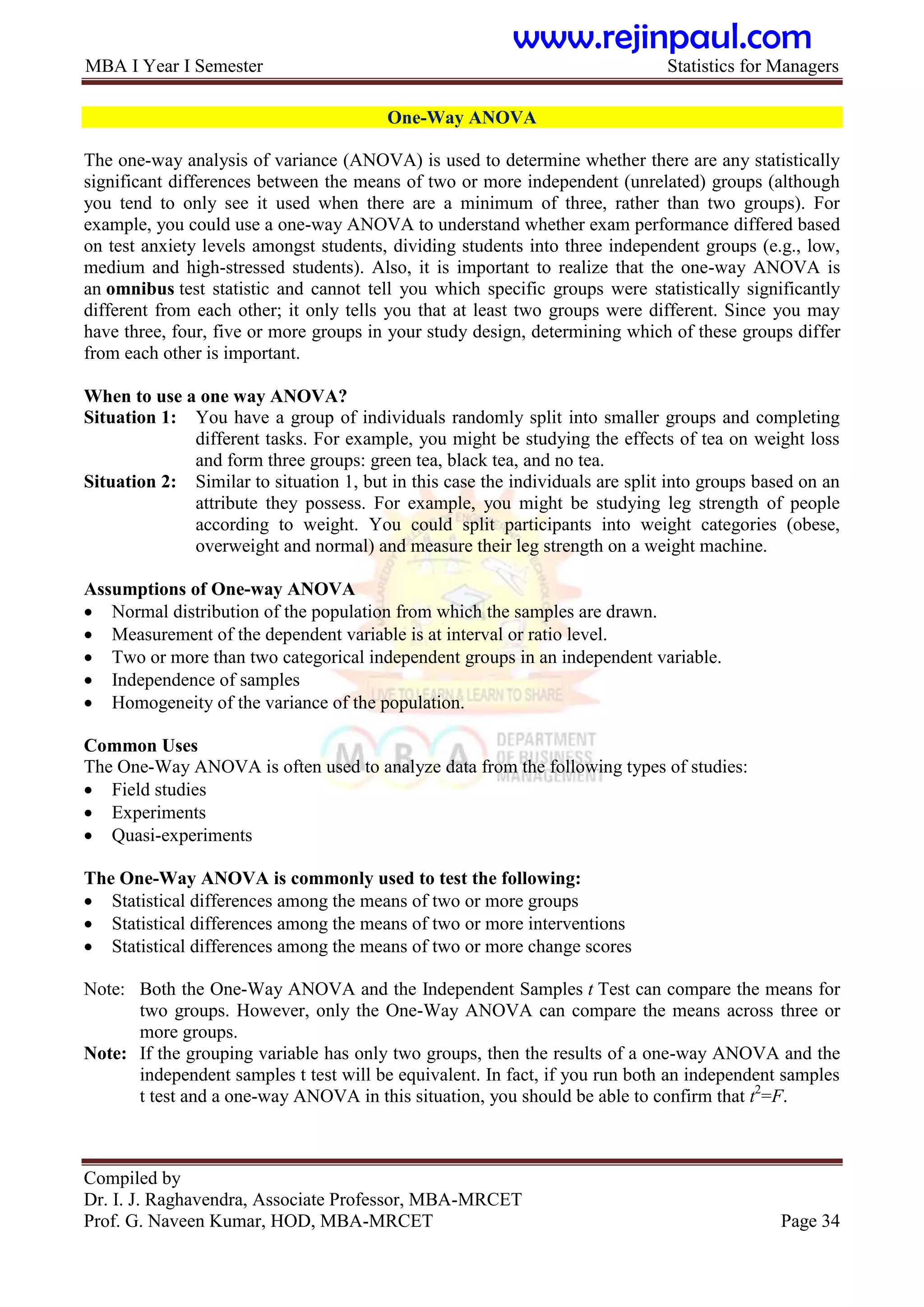 MBA I Year I Semester Statistics for Managers
Compiled by
Dr. I. J. Raghavendra, Associate Professor, MBA-MRCET
Prof. G. Naveen Kumar, HOD, MBA-MRCET Page 34
One-Way ANOVA
The one-way analysis of variance (ANOVA) is used to determine whether there are any statistically
significant differences between the means of two or more independent (unrelated) groups (although
you tend to only see it used when there are a minimum of three, rather than two groups). For
example, you could use a one-way ANOVA to understand whether exam performance differed based
on test anxiety levels amongst students, dividing students into three independent groups (e.g., low,
medium and high-stressed students). Also, it is important to realize that the one-way ANOVA is
an omnibus test statistic and cannot tell you which specific groups were statistically significantly
different from each other; it only tells you that at least two groups were different. Since you may
have three, four, five or more groups in your study design, determining which of these groups differ
from each other is important.
When to use a one way ANOVA?
Situation 1: You have a group of individuals randomly split into smaller groups and completing
different tasks. For example, you might be studying the effects of tea on weight loss
and form three groups: green tea, black tea, and no tea.
Situation 2: Similar to situation 1, but in this case the individuals are split into groups based on an
attribute they possess. For example, you might be studying leg strength of people
according to weight. You could split participants into weight categories (obese,
overweight and normal) and measure their leg strength on a weight machine.
Assumptions of One-way ANOVA
 Normal distribution of the population from which the samples are drawn.
 Measurement of the dependent variable is at interval or ratio level.
 Two or more than two categorical independent groups in an independent variable.
 Independence of samples
 Homogeneity of the variance of the population.
Common Uses
The One-Way ANOVA is often used to analyze data from the following types of studies:
 Field studies
 Experiments
 Quasi-experiments
The One-Way ANOVA is commonly used to test the following:
 Statistical differences among the means of two or more groups
 Statistical differences among the means of two or more interventions
 Statistical differences among the means of two or more change scores
Note: Both the One-Way ANOVA and the Independent Samples t Test can compare the means for
two groups. However, only the One-Way ANOVA can compare the means across three or
more groups.
Note: If the grouping variable has only two groups, then the results of a one-way ANOVA and the
independent samples t test will be equivalent. In fact, if you run both an independent samples
t test and a one-way ANOVA in this situation, you should be able to confirm that t2
=F.
www.rejinpaul.com
 