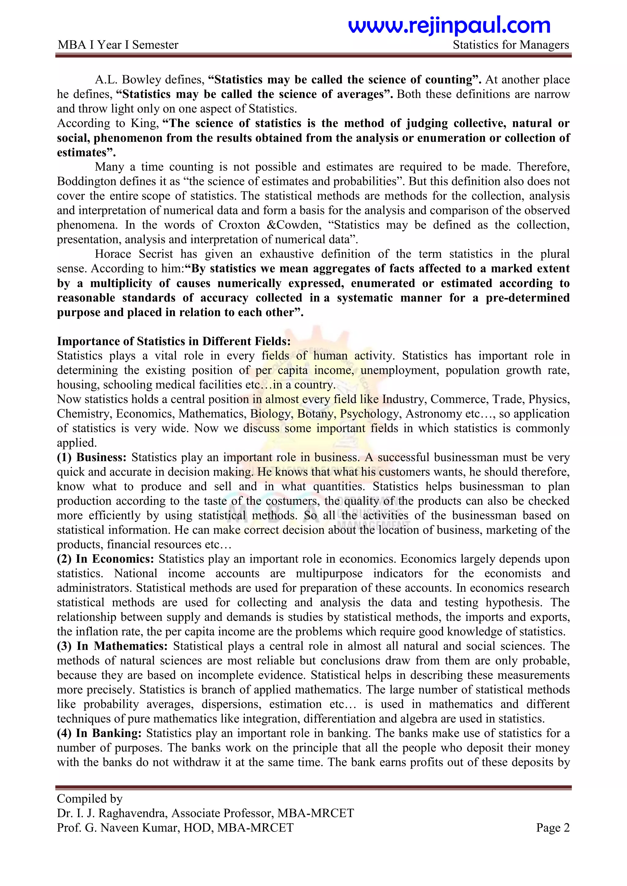 MBA I Year I Semester Statistics for Managers
Compiled by
Dr. I. J. Raghavendra, Associate Professor, MBA-MRCET
Prof. G. Naveen Kumar, HOD, MBA-MRCET Page 2
A.L. Bowley defines, “Statistics may be called the science of counting”. At another place
he defines, “Statistics may be called the science of averages”. Both these definitions are narrow
and throw light only on one aspect of Statistics.
According to King, “The science of statistics is the method of judging collective, natural or
social, phenomenon from the results obtained from the analysis or enumeration or collection of
estimates”.
Many a time counting is not possible and estimates are required to be made. Therefore,
Boddington defines it as “the science of estimates and probabilities”. But this definition also does not
cover the entire scope of statistics. The statistical methods are methods for the collection, analysis
and interpretation of numerical data and form a basis for the analysis and comparison of the observed
phenomena. In the words of Croxton &Cowden, “Statistics may be defined as the collection,
presentation, analysis and interpretation of numerical data”.
Horace Secrist has given an exhaustive definition of the term statistics in the plural
sense. According to him:“By statistics we mean aggregates of facts affected to a marked extent
by a multiplicity of causes numerically expressed, enumerated or estimated according to
reasonable standards of accuracy collected in a systematic manner for a pre-determined
purpose and placed in relation to each other”.
Importance of Statistics in Different Fields:
Statistics plays a vital role in every fields of human activity. Statistics has important role in
determining the existing position of per capita income, unemployment, population growth rate,
housing, schooling medical facilities etc…in a country.
Now statistics holds a central position in almost every field like Industry, Commerce, Trade, Physics,
Chemistry, Economics, Mathematics, Biology, Botany, Psychology, Astronomy etc…, so application
of statistics is very wide. Now we discuss some important fields in which statistics is commonly
applied.
(1) Business: Statistics play an important role in business. A successful businessman must be very
quick and accurate in decision making. He knows that what his customers wants, he should therefore,
know what to produce and sell and in what quantities. Statistics helps businessman to plan
production according to the taste of the costumers, the quality of the products can also be checked
more efficiently by using statistical methods. So all the activities of the businessman based on
statistical information. He can make correct decision about the location of business, marketing of the
products, financial resources etc…
(2) In Economics: Statistics play an important role in economics. Economics largely depends upon
statistics. National income accounts are multipurpose indicators for the economists and
administrators. Statistical methods are used for preparation of these accounts. In economics research
statistical methods are used for collecting and analysis the data and testing hypothesis. The
relationship between supply and demands is studies by statistical methods, the imports and exports,
the inflation rate, the per capita income are the problems which require good knowledge of statistics.
(3) In Mathematics: Statistical plays a central role in almost all natural and social sciences. The
methods of natural sciences are most reliable but conclusions draw from them are only probable,
because they are based on incomplete evidence. Statistical helps in describing these measurements
more precisely. Statistics is branch of applied mathematics. The large number of statistical methods
like probability averages, dispersions, estimation etc… is used in mathematics and different
techniques of pure mathematics like integration, differentiation and algebra are used in statistics.
(4) In Banking: Statistics play an important role in banking. The banks make use of statistics for a
number of purposes. The banks work on the principle that all the people who deposit their money
with the banks do not withdraw it at the same time. The bank earns profits out of these deposits by
www.rejinpaul.com
 