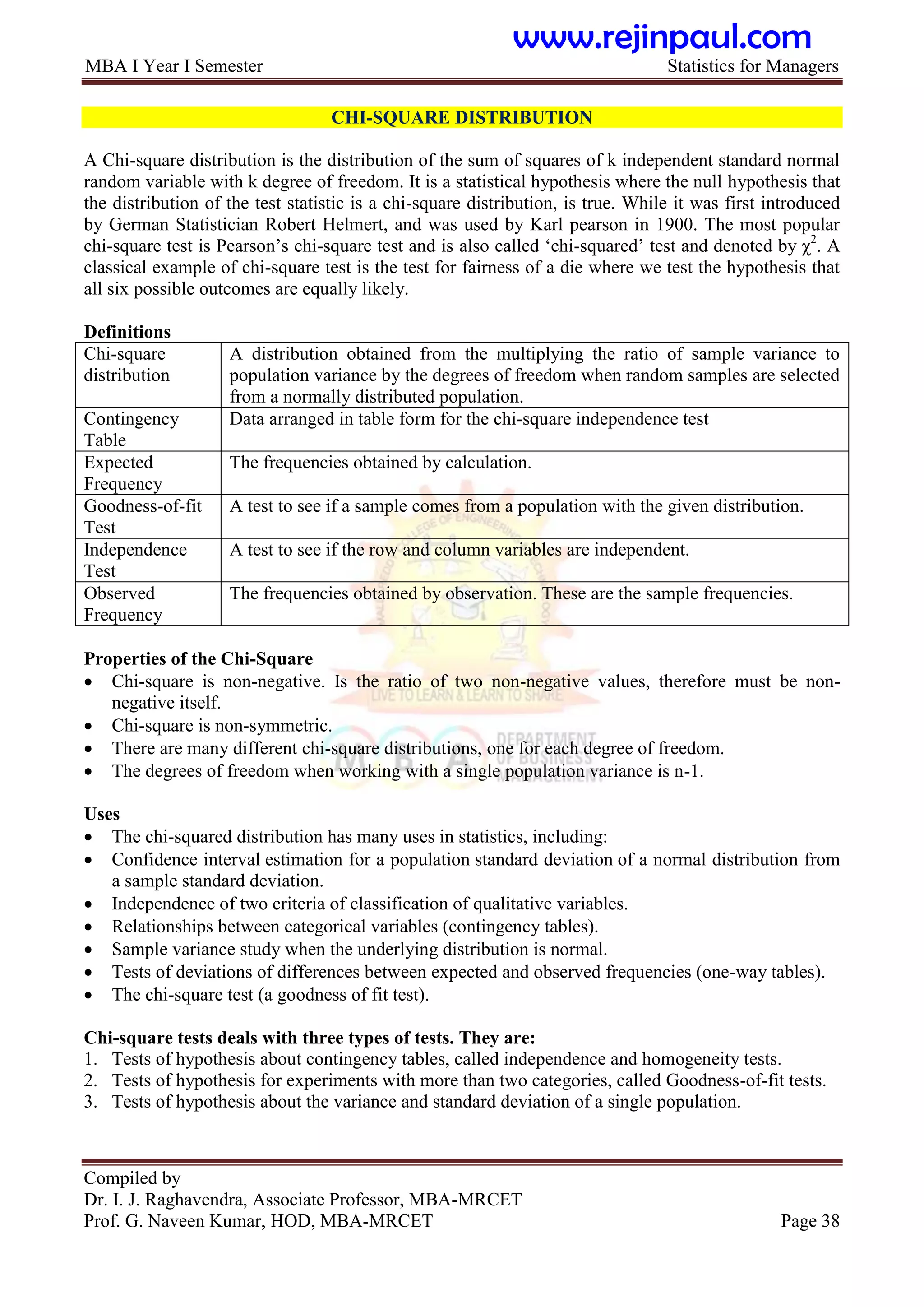 MBA I Year I Semester Statistics for Managers
Compiled by
Dr. I. J. Raghavendra, Associate Professor, MBA-MRCET
Prof. G. Naveen Kumar, HOD, MBA-MRCET Page 38
CHI-SQUARE DISTRIBUTION
A Chi-square distribution is the distribution of the sum of squares of k independent standard normal
random variable with k degree of freedom. It is a statistical hypothesis where the null hypothesis that
the distribution of the test statistic is a chi-square distribution, is true. While it was first introduced
by German Statistician Robert Helmert, and was used by Karl pearson in 1900. The most popular
chi-square test is Pearson‟s chi-square test and is also called „chi-squared‟ test and denoted by χ2
. A
classical example of chi-square test is the test for fairness of a die where we test the hypothesis that
all six possible outcomes are equally likely.
Definitions
Chi-square
distribution
A distribution obtained from the multiplying the ratio of sample variance to
population variance by the degrees of freedom when random samples are selected
from a normally distributed population.
Contingency
Table
Data arranged in table form for the chi-square independence test
Expected
Frequency
The frequencies obtained by calculation.
Goodness-of-fit
Test
A test to see if a sample comes from a population with the given distribution.
Independence
Test
A test to see if the row and column variables are independent.
Observed
Frequency
The frequencies obtained by observation. These are the sample frequencies.
Properties of the Chi-Square
 Chi-square is non-negative. Is the ratio of two non-negative values, therefore must be non-
negative itself.
 Chi-square is non-symmetric.
 There are many different chi-square distributions, one for each degree of freedom.
 The degrees of freedom when working with a single population variance is n-1.
Uses
 The chi-squared distribution has many uses in statistics, including:
 Confidence interval estimation for a population standard deviation of a normal distribution from
a sample standard deviation.
 Independence of two criteria of classification of qualitative variables.
 Relationships between categorical variables (contingency tables).
 Sample variance study when the underlying distribution is normal.
 Tests of deviations of differences between expected and observed frequencies (one-way tables).
 The chi-square test (a goodness of fit test).
Chi-square tests deals with three types of tests. They are:
1. Tests of hypothesis about contingency tables, called independence and homogeneity tests.
2. Tests of hypothesis for experiments with more than two categories, called Goodness-of-fit tests.
3. Tests of hypothesis about the variance and standard deviation of a single population.
www.rejinpaul.com
 