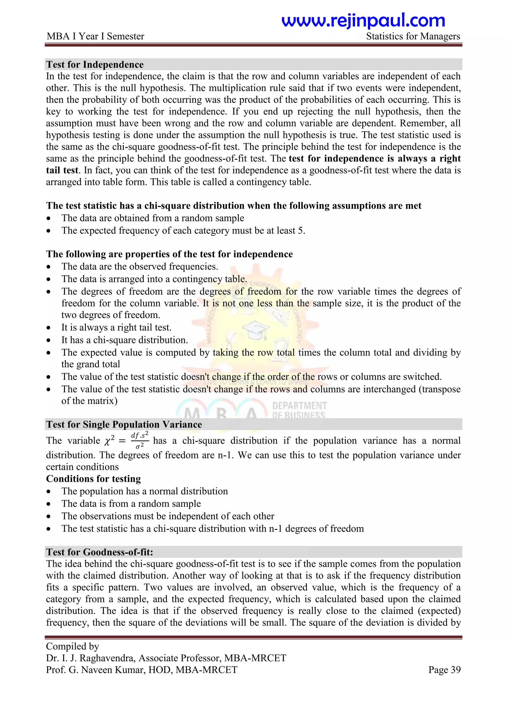MBA I Year I Semester Statistics for Managers
Compiled by
Dr. I. J. Raghavendra, Associate Professor, MBA-MRCET
Prof. G. Naveen Kumar, HOD, MBA-MRCET Page 39
Test for Independence
In the test for independence, the claim is that the row and column variables are independent of each
other. This is the null hypothesis. The multiplication rule said that if two events were independent,
then the probability of both occurring was the product of the probabilities of each occurring. This is
key to working the test for independence. If you end up rejecting the null hypothesis, then the
assumption must have been wrong and the row and column variable are dependent. Remember, all
hypothesis testing is done under the assumption the null hypothesis is true. The test statistic used is
the same as the chi-square goodness-of-fit test. The principle behind the test for independence is the
same as the principle behind the goodness-of-fit test. The test for independence is always a right
tail test. In fact, you can think of the test for independence as a goodness-of-fit test where the data is
arranged into table form. This table is called a contingency table.
The test statistic has a chi-square distribution when the following assumptions are met
 The data are obtained from a random sample
 The expected frequency of each category must be at least 5.
The following are properties of the test for independence
 The data are the observed frequencies.
 The data is arranged into a contingency table.
 The degrees of freedom are the degrees of freedom for the row variable times the degrees of
freedom for the column variable. It is not one less than the sample size, it is the product of the
two degrees of freedom.
 It is always a right tail test.
 It has a chi-square distribution.
 The expected value is computed by taking the row total times the column total and dividing by
the grand total
 The value of the test statistic doesn't change if the order of the rows or columns are switched.
 The value of the test statistic doesn't change if the rows and columns are interchanged (transpose
of the matrix)
Test for Single Population Variance
The variable 𝜒2
=
𝑑𝑓.𝑠2
𝜎2
has a chi-square distribution if the population variance has a normal
distribution. The degrees of freedom are n-1. We can use this to test the population variance under
certain conditions
Conditions for testing
 The population has a normal distribution
 The data is from a random sample
 The observations must be independent of each other
 The test statistic has a chi-square distribution with n-1 degrees of freedom
Test for Goodness-of-fit:
The idea behind the chi-square goodness-of-fit test is to see if the sample comes from the population
with the claimed distribution. Another way of looking at that is to ask if the frequency distribution
fits a specific pattern. Two values are involved, an observed value, which is the frequency of a
category from a sample, and the expected frequency, which is calculated based upon the claimed
distribution. The idea is that if the observed frequency is really close to the claimed (expected)
frequency, then the square of the deviations will be small. The square of the deviation is divided by
www.rejinpaul.com
 