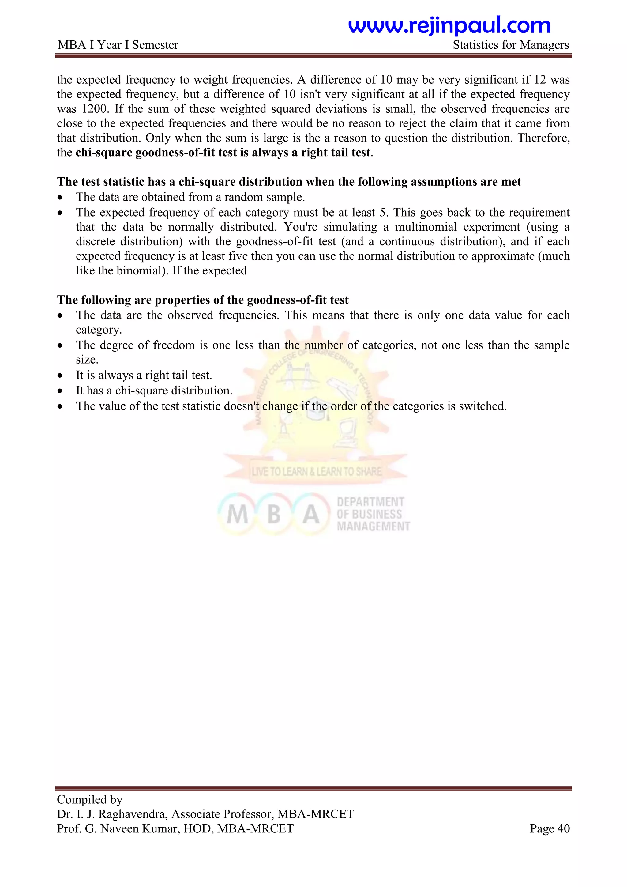 MBA I Year I Semester Statistics for Managers
Compiled by
Dr. I. J. Raghavendra, Associate Professor, MBA-MRCET
Prof. G. Naveen Kumar, HOD, MBA-MRCET Page 40
the expected frequency to weight frequencies. A difference of 10 may be very significant if 12 was
the expected frequency, but a difference of 10 isn't very significant at all if the expected frequency
was 1200. If the sum of these weighted squared deviations is small, the observed frequencies are
close to the expected frequencies and there would be no reason to reject the claim that it came from
that distribution. Only when the sum is large is the a reason to question the distribution. Therefore,
the chi-square goodness-of-fit test is always a right tail test.
The test statistic has a chi-square distribution when the following assumptions are met
 The data are obtained from a random sample.
 The expected frequency of each category must be at least 5. This goes back to the requirement
that the data be normally distributed. You're simulating a multinomial experiment (using a
discrete distribution) with the goodness-of-fit test (and a continuous distribution), and if each
expected frequency is at least five then you can use the normal distribution to approximate (much
like the binomial). If the expected
The following are properties of the goodness-of-fit test
 The data are the observed frequencies. This means that there is only one data value for each
category.
 The degree of freedom is one less than the number of categories, not one less than the sample
size.
 It is always a right tail test.
 It has a chi-square distribution.
 The value of the test statistic doesn't change if the order of the categories is switched.
www.rejinpaul.com
 