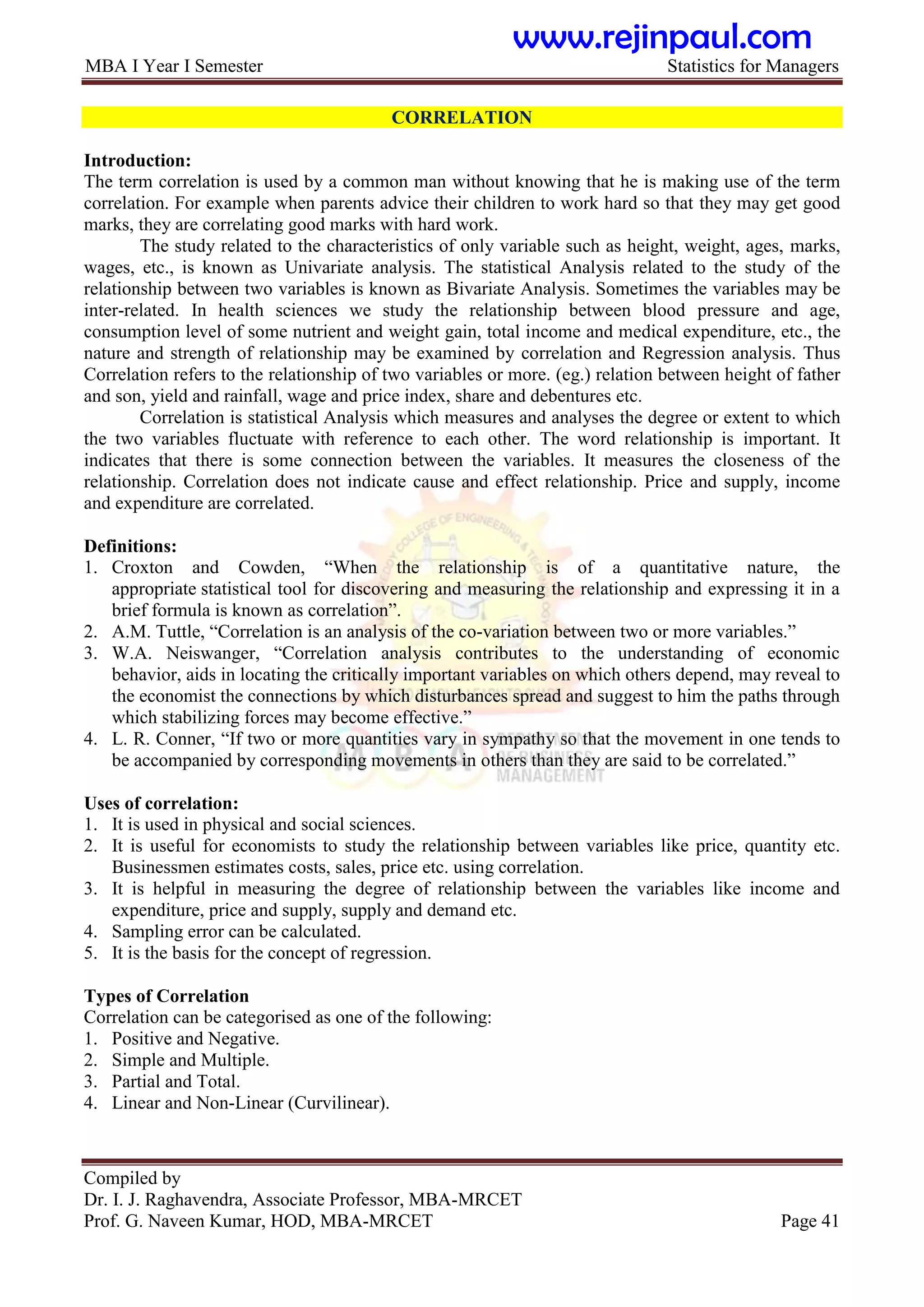 MBA I Year I Semester Statistics for Managers
Compiled by
Dr. I. J. Raghavendra, Associate Professor, MBA-MRCET
Prof. G. Naveen Kumar, HOD, MBA-MRCET Page 41
CORRELATION
Introduction:
The term correlation is used by a common man without knowing that he is making use of the term
correlation. For example when parents advice their children to work hard so that they may get good
marks, they are correlating good marks with hard work.
The study related to the characteristics of only variable such as height, weight, ages, marks,
wages, etc., is known as Univariate analysis. The statistical Analysis related to the study of the
relationship between two variables is known as Bivariate Analysis. Sometimes the variables may be
inter-related. In health sciences we study the relationship between blood pressure and age,
consumption level of some nutrient and weight gain, total income and medical expenditure, etc., the
nature and strength of relationship may be examined by correlation and Regression analysis. Thus
Correlation refers to the relationship of two variables or more. (eg.) relation between height of father
and son, yield and rainfall, wage and price index, share and debentures etc.
Correlation is statistical Analysis which measures and analyses the degree or extent to which
the two variables fluctuate with reference to each other. The word relationship is important. It
indicates that there is some connection between the variables. It measures the closeness of the
relationship. Correlation does not indicate cause and effect relationship. Price and supply, income
and expenditure are correlated.
Definitions:
1. Croxton and Cowden, “When the relationship is of a quantitative nature, the
appropriate statistical tool for discovering and measuring the relationship and expressing it in a
brief formula is known as correlation”.
2. A.M. Tuttle, “Correlation is an analysis of the co-variation between two or more variables.”
3. W.A. Neiswanger, “Correlation analysis contributes to the understanding of economic
behavior, aids in locating the critically important variables on which others depend, may reveal to
the economist the connections by which disturbances spread and suggest to him the paths through
which stabilizing forces may become effective.”
4. L. R. Conner, “If two or more quantities vary in sympathy so that the movement in one tends to
be accompanied by corresponding movements in others than they are said to be correlated.”
Uses of correlation:
1. It is used in physical and social sciences.
2. It is useful for economists to study the relationship between variables like price, quantity etc.
Businessmen estimates costs, sales, price etc. using correlation.
3. It is helpful in measuring the degree of relationship between the variables like income and
expenditure, price and supply, supply and demand etc.
4. Sampling error can be calculated.
5. It is the basis for the concept of regression.
Types of Correlation
Correlation can be categorised as one of the following:
1. Positive and Negative.
2. Simple and Multiple.
3. Partial and Total.
4. Linear and Non-Linear (Curvilinear).
www.rejinpaul.com
 